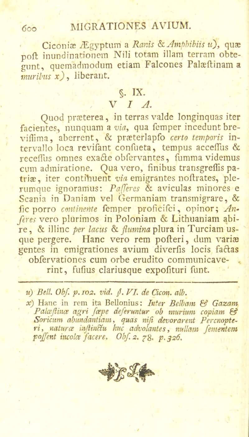 • Ciconiae iEgyptiim a Ranis k. Amphibiis tO, quae poft inundinadoncm Nili totam illam terram obte- gunt, quemadmodum etiam Falcones Palaeftinam a muribus x) ^ liberant. §. IX. VIA. Quod prreterea, in terras valde longinquas iter facientes, nunquam a via^ qua fcmper incedunt bre- viflima, aberrent, &amp; prceterlapfo certo temporis in- tervallo loca revifant confueta, tempus accelTus &amp; receffus omnes exadle obfervantes, fumma videmus cum admiratione. Qua vero, finibus transgreflis pa- triae, iter contihuent emigrantes noftrates, ple- rumque ignoramus: PqfTeres &amp; aviculas minores e Scania in Daniam vel Germaniam transmigrare, &amp; fic porro continente femper proficifci, opinor; An- feres vero plurimos in Poloniam &amp; Lithiianiam abi- re, &amp; illinc per lacus &amp; flumina plura in Tureiam us- que pergere. Hanc vero rem pofteri, dum varice gentes in emigrationes avium diverfis locis faflas obfervationes cum orbe erudito commimicave- rint, fufius clariusque expofituri funt. tt) Bell. Obf. p. 102. vid. /. VI. de Cicon. alb. x) Hanc in rem ita Bellonius: Inter Belbam &amp; Gazam Paloeflinoe agri /cepe deferuntur ob murium copiam fef Soricum abundantiam, quas niji devorarent Perenopte- ri, natur ce inflinbf.u huc advolantes, nullam /ementem poj/ent incoles facere. Obf. 2. p. ^26. \