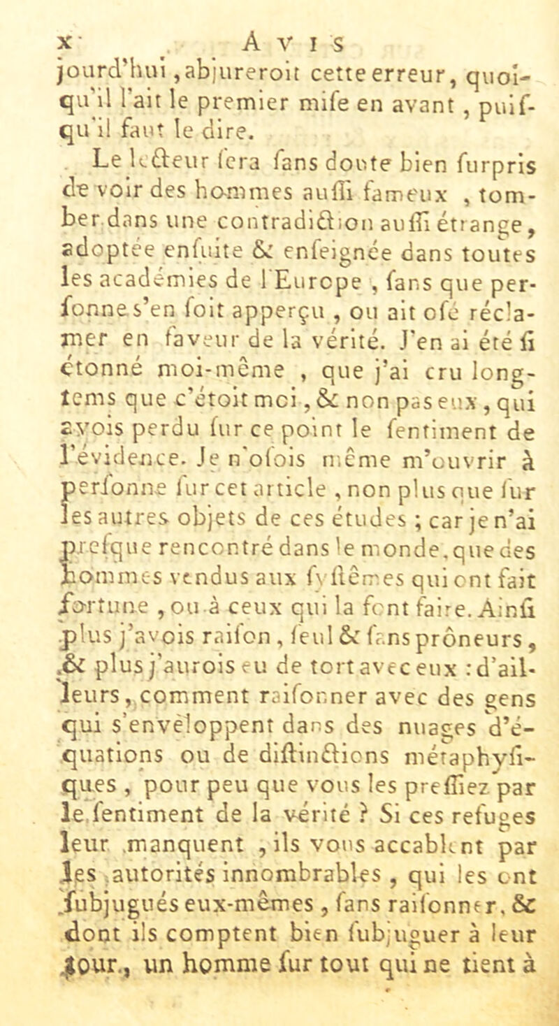 X- _ A A' I s jourd’hui ,abiureroit cetteerreur, quoi- qu'il l’ait le premier mife en avant , pulf- qu’il faut le dire. Le kfteur Ccra fans doute bien furprls de voir des ho-mmes auffi fameux , tom- ber dans une contradlftion aulfi étrange, adoptée enfuite & enfeignée dans toutes les académies de 1 Europe , fans que per- fonnes’en foit apperçu , ou ait ofé récla- mer en faveur de la vérité. J'en al été fi étonné moi-meme , que j’ai cru long- tems que c’étoit moi, & non pas eux, qui EA'ois perdu fur ce point le fentiment de l’evidence. Je n'ofois ir.ême m’ouvrir à preique rencontré dans le monde.quedes Bommes vendus aux f\ liêm.es qui ont fait Eorîune , ou à ceux qui la font faire. Ainfi plus j’avois raifon , feul &: f .nsprôneurs, plus j’aurois eu de tort avec eux .'d’ail- leurs, comment raifor.ner avec des çens qui s’envéloppent dans des nuaçes d’é- quations ou de diftinftlons métaphvfi- qaes , pour peu que vous les prefîiez par le fentiment de la vérité ? Si ces refuges leur .manquent , ils vous accablent par i,es ^autorités innombrables , qui les ont .fubjugués eux-mêmes , fans raifonner, & dont ils comptent bien iub;uguer à leur 4l0ur., un homme fur tout qui ne tient à