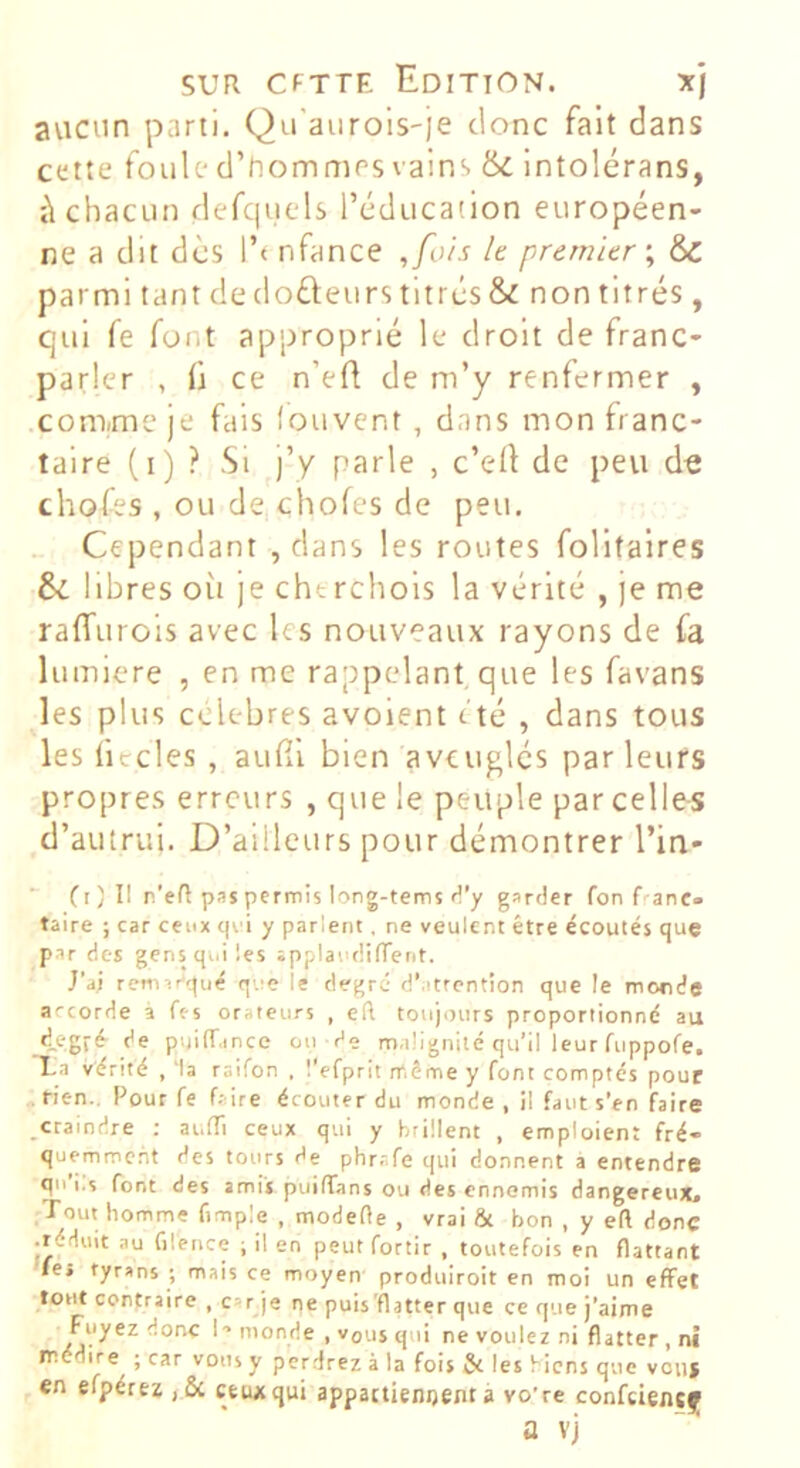 avicun parti. Qu'aurois-je donc fait dans cette foule d’hommes vains & intolérans, à chacun defqucds l’éducation européen- ne a dit des l’t nfance ,fois le premier \ d>C parmi tant de (loueurs titrés & non titrés , qui fe font approprié le droit de franc- parler , fl ce n’efl de m’y renfermer , com/me je fais fouvent , dans mon franc- taire (i) ? Si j’y parle , c’ed de peu d« chofes , ou de chofes de peu. Cependant , dans les routes folltalres libres où je chtrchols la vérité , je me raffurois avec les nouveaux rayons de fa lumière , en me rappelant, que les favans les plus célébrés avoient t'té , dans tous les ficelés , aufil bien aveuglés parleurs propres erreurs , qvie le peuple par celles d’autrui. D’ailleurs pour démontrer l’in-  Ci) Il n’eR pas permis long-tems H’y garder fon franc, taire ; car ceux qei y parlent. ne veulent être écoutés que par des gens qui les ipplardiffent. J’ai remar'qué que le degré d’.itrcntion que le monde arcorde à fes orateurs , eft toujours proportionné au degré de puilT.ince on de malignité qu’il leur fuppofe. Xa vérité , ‘la raifon . l'efprit même y font comptés pour ,rien.. Pour fe faire écouter du monde, il faut s’en faire ,craindre : auffi ceux qui y brûlent , emploient fré- quemment des tours de phr.tfe qui donnent a entendre qu’i.s font des amis puiiïans ou des ennemis dangereux. Tout homme fimple , modefte , vrai ôt bon , y eft donc • réduit au filence ; il en peut fortir , toutefois en flattant le» tyrans ; mais ce moyen produiroit en moi un effet torit contraire , car je ne puis'flatter que ce que j’aime Fuyez donc I- monde , vous qui ne voulez ni flatter , ni médire^ ; car vous y perdrez à la fois & les biens que vouj en efpérez ,& ceux qui appactienijent à vo’re confeiencf a vj