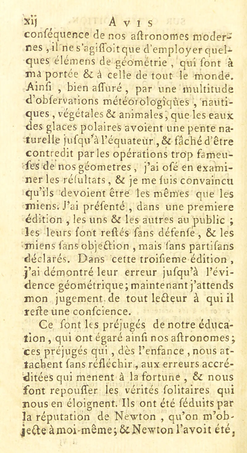 xij ^ Avis confequence de nos aftronomes moder- nes , il ne s'agiffoltque d’employer quel- ques élémens de géométrie , qui font à mà portée & à celle de tout le monde. Ainfî , bien affuré , par une multitude d obfervations météorologiques , nauti- ques , végétales & animales que les eaux des glaces polaires avoient une pente na- turelle jufqu’'à l’équateur , & fâché d’être contredit parles opérations trop fameu- fes de nos géomètres, j’ai ofé en exami- ner les réfultats, & je me luis convaincu qu’ils dévoient être les mêmes que les miens. J’ai préfenté , dans une première édition , les uns & les autres au public ; les leurs font reftés fans défenfé , & les miens fans objeûion , mais fans partifans déclarés. Dans cette troifieme édition , j’ai démontré leur erreur jufqu’à l’évi- dence géométrique; maintenant j’attends mon jugement.de tout leûeur à qui il refie une confcience. Ce font les préjugés de notre éduca- tion , qui ont égaré ainfl nos aftronomes; ces préjugés qui, dès l’enfance , nous at- tachent fans réfléchir, aux erreurs accré- ditées qui mènent à la fortune , & nous font repouffer les vérités folitaires qui nous en éloignent. Ils ont été féduits par la réputation de Newton , qu’on m’ob- jefleàmoi-même; Newton l’avoit été.