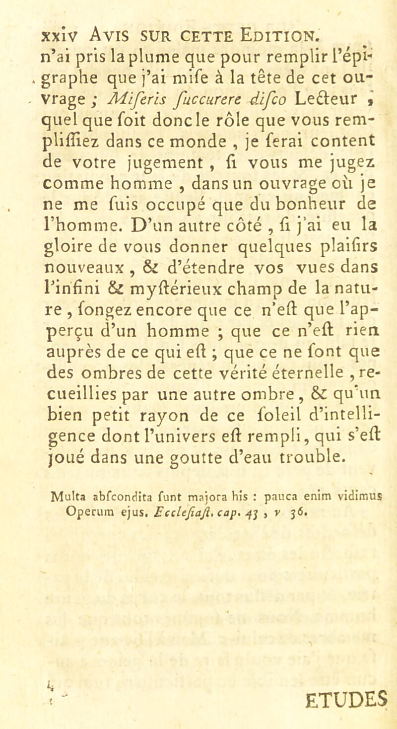 n’ai pris la plume que pour remplir l’épi- . graphe que j’ai mife à la tête de cet ou- vrage ; Miferls fuccurere difco Lefteur I quel que foit donc le rôle que vous rem- pliffiez dans ce monde , je ferai content de votre jugement , fi vous me jugez comme homme , dans un ouvrage où je ne me fuis occupé que du bonheur de l’homme. D’un autre côté , û j’ai eu la gloire de vous donner quelques plaifirs nouveaux, & d’étendre vos vues dans l’infini & myftérieux champ de la natu- re , fongez encore que ce n’eft que l’ap- perçu d’un homme ; que ce n’eft rien auprès de ce qui eft ; que ce ne font que des ombres de cette vérité éternelle , re- cueillies par une autre ombre , & quhin bien petit rayon de ce foleil d’intelli- gence dont l’univers efl: rempli, qui s’efl: joué dans une goutte d’eau trouble. Multa abfcondîta funt majora his : pauca enim vidimus Operum ejus. EccUfiaJî, cap. , v 36. ETUDES
