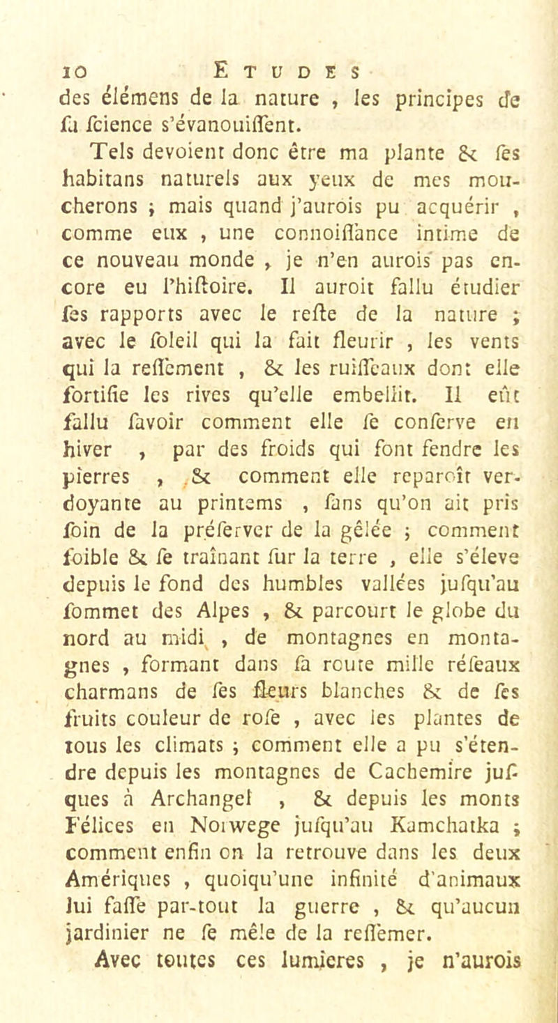 des élémens de la nature , les principes cîe fa fcience s’évanouiflent. Tels dévoient donc être ma plante lès habitans naturels aux yeux de mes mou- cherons i mais quand j’aurois pu acquérir , comme eux , une connoiflance intime de ce nouveau monde y je n’en aurois pas en- core eu l’hiftoire. Il auroit fallu étudier fes rapports avec le relie de la nature ; avec le foleil qui la fait fleurir , les vents qui la relîcment , Sc les ruilTcaux dont elle fortifie les rives qu’elle embellit. Il eût fallu favoir comment elle fe confcrve en hiver , par des froids qui font fendre les pierres , ,Sc comment elle reparoîr ver- doyante au printems , fans qu’on ait pris foin de la préferver de la gêlée ; comment Ibible Si fe traînant fur la terre , elle s’élève depuis le fond des humbles vallées jufqu’au fommet des Alpes , St parcourt le globe du nord au midi^ , de montagnes en monta- gnes , formant dans fa route mille réfeaux charmans de fes fleurs blanches St de fes fruits couleur de rofe , avec les plantes de tous les climats ; comment elle a pu s’éten- dre depuis les montagnes de Cachemire juf ques à Archange! , St depuis les monts Félices en Noiwege jufqu’au Kamchatka i comment enfin on la retrouve dans les deux Amériques , quoiqu’une infinité d’animaux lui fafle par-tout la guerre , St qu’aucun jardinier ne fe mêle de la refl'emer. Avec tentes ces lumières , je n’aurois
