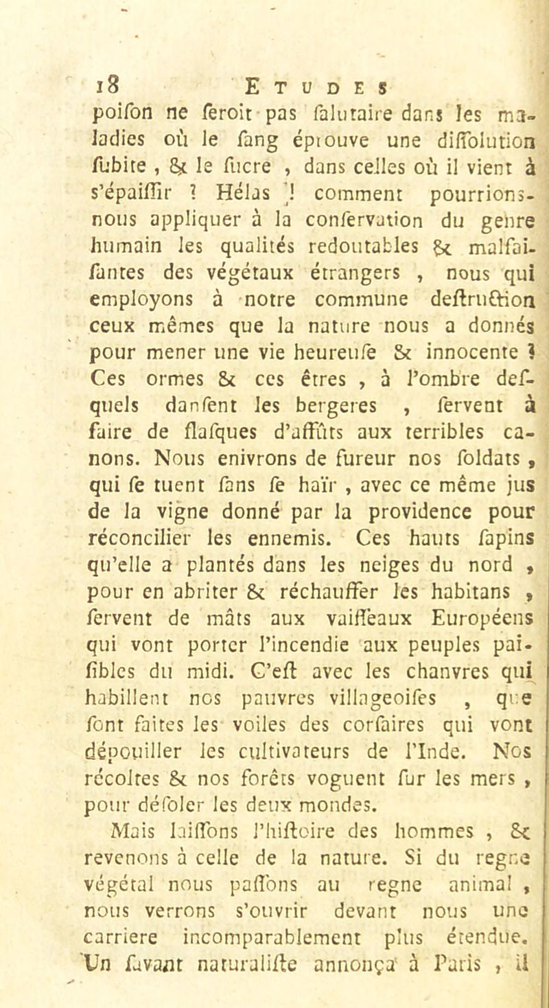 poifon ne feroit pas falutaiie dans les ma- ladies où le fang épiouve une diiïblution fubite , ^ le fucre , dans celles où il vient à s’épaiffir ? Hélas ’! comment pourrions- nous appliquer à la confervation du genre humain les qualités redoutables malfai- fautes des végétaux étrangers , nous qui employons à notre commune deftruftion ceux mêmes que la nature nous a donnés pour mener une vie heureufe & innocente ? Ces ormes & ces êtres , à l’ombre def- quels danfent les bergeres , fervent à faire de flafques d’affûts aux terribles ca- nons. Nous enivrons de fureur nos foldats , qui fe tuent fans fe haïr , avec ce même jus de la vigne donné par la providence pour réconcilier les ennemis. Ces hauts fapins qu’elle a plantés dans les neiges du nord « pour en abriter & réchauffer les habltans , fervent de mâts aux vaifîêaux Européens qui vont porter l’incendie aux peuples pai- fîblcs du midi. G’eft avec les chanvres qui habillent nos pauvres villageoifes , que font faites les voiles des corfaires qui vont dépouiller les cultivateurs de l’Inde. Nos récoltes & nos forêts voguent fur les mers , pour défoler les deux mondes. Mais biffons l’hiftoire des hommes , revenons à celle de la nature. Si du régné végétal nous pafîbns au règne anima! , nous verrons s’ouvrir devant nous une carrière incomparablement plus étendue. Un favant naturalifte annonça' à Paris , il