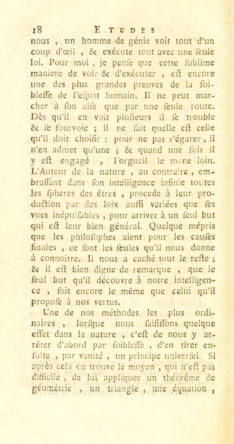 nous , un homme de génie voit tout d’un coup d’œil , 8< exécute tout avec une feule loi. Pour moi , je penfe que cette fublime manière de voir &c d’exécuter , efl encore une des plus grandes preuves de la foi- bleiïè de l’elpiit humain. Il ne peut mar- cher à Ton aife que par une feule route. Dès qu’il en voit plufieurs il fe trouble &. fe fourvoie ; il ne fait quelle eft celle qu’il doit choifir ; pour ne pas s’égarer, il n’en admet qu’une ; 8c quand une fois il y eft engagé , l’orgueil le mené loin. L’Auteur de la nature , au contrame , em- bralîant dans fon intelligence infinie toutes les fpheres des êtres , procédé à leur pro- duéfion par des loix aulîi variées que lès vues inépuifablcs , pour arriver à un feiil but qui cft leur bien général. Quelque mépris que les philofophes aient pour les caulès finales , ce font les feules qu’il nous donne à connoitre. Il nous a caché tout le refte ; il elt bien digne de remarque , que le feul but qu’il découvre à notre intelligert- ce , foit encore le même que celui qu’il propofe à nos vertus. Une de nos méthodes les plus ordi- naires , lorfque nous faillirons quelque effet dans la nature , c’eft de nous y ar- rêter d’abord par foiblelîe , d’en tirer en- fuite , par vanité , un principe univcrfel. Si après cela on trouve le moyen , qui n’eft pas difficile , de lui appliquer un théorème de géométrie , un triangle , une équation ,