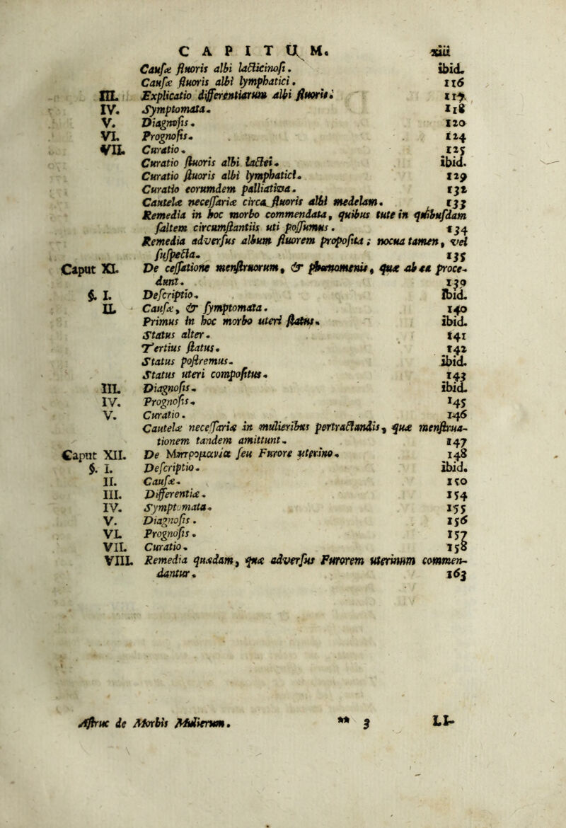 CAPITUM» «iit Canfot flmorii albi laBkinoft. ibid. Canfe fiuoris albi lymphatici, ii6 nL- Explicatio 'd^errntiarm albi fimrUi ir^ IV. Symptomata, Ili V. Diagmfts, 120 VL Prognofit, X24 VII. Curatio , tiy Curatio fluoris albi iaSei* ibid. Curatio fluoris albi lymphatici. fxp Curatio torumdem palliatitxa. tjl Cautela neceffaria circa^uorit albi medelam. Remedia in hoc morbo commendata, quibus tute in qmbufdam fdltet» circumfiantiis uti pofjumms. f ?4 Remedia adverfus album fluorem propoftta; nocua tamen, xiH , fufpe^a. CipQt XI. Ve cefjatione menflrmrum, & ptemomemt^ abaa froce. dunt. 1^5» $. I. Defcr^io, Ibid, IL ' Caufa>, & fymptomata. , 140 Primus in hoc morbo uteri flotfUn ibid. Status alter. tqi 'tertius flatus. tqz Status pofiremus. ibid. s Status uteri compofitm. IIL Viagnofts, ibid. IV. Prognofis, V. Curatio. laS Cautela: necefjaria in mulierihts pertra^andU-, qua menflrua- /• tionem tandem amittunt. 147 Caput XII. De MmpoiiavJa /eu Furore uterino. 5. I. Defcriptio* ibjd. II. Caufce, ICO III. Differentia, IV, Symptomata, 155 V. Diagnofrs. XS5 VL Prognofis , 157 VIL Curatio , 15S VHL Remedia quadam, qua adverfus Pmorem Meritum commen- dantur. i(SS mu AfiriK de Mirbis Mmiienm B LU