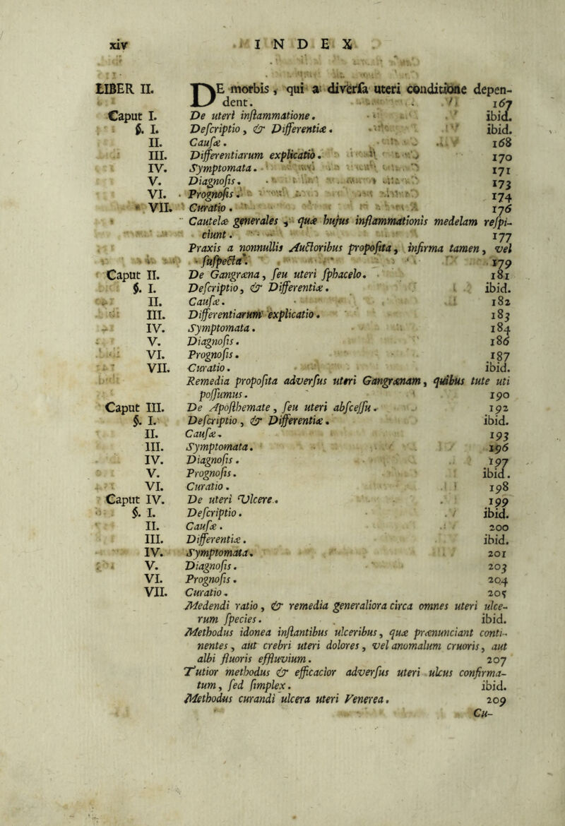 tIBER II. Caput I. , - L II. III. IV. V. VI. ^\VII. 4'. ' -I Caput II. $. I. n. III. IV. V. VI. VII. D E -morbis , qui a’ divgrfa uteri conditioae depen- dent. 'De uteri inflammatione, Defcriptio y & Differentitc, Caufai. Differentiarum expUciatib, Symptomata. - • '«d V n fi'. : = sil i ; b’- Caput III. §. I.' II. III. IV. V. i VI. ■» Caput IV. $. I. ' II. III. IV. :- . V. VI. VII. ibid. ibid. i58 170 171 173 174 ^7^ Cautelce generales y - r]u<e hujus inflammationis medelam refpu ciunt. ■ • ' * 177 Praxis a nonnullis ^uBoribus propoftta, ^ infirma tamen, vel ^fnffeBa’^ ^ ^ 'i- • '17^ t-Wn; ^ /'i Diagnofis, PrognoflsJi^ Curatio ’ «t r fcS>r< % De Gangraena y [eu uteri fphacelo, Defcriptio, & Differentiae. Caufoe. Differentiarum' 'explicatio. ' ' Symptomata, Diagnofis. Prognofis, Curatio. • 181 ibid. 182 185 184 180 .187 ibid. Remedia propoftta adverfus uteri Gangraenam, apdbus tute uti poffumus. ' 190 De Apoflhemate y feu uteri abfcejfu, ' 192 Defcriptio, & Differentiae, ibid. Caufoe, ’ ■ 19^ Symptomata. A . 1196 Diagnofis. ■ . ■ ^ 197 Prognofis. . ■ . ibid. Curatio. ip8 De uteri Ulcere , . 199 Defcriptio. ■ .i ibid. Caufoe. .j ^ 200 Differentiae. ibid. Symptomata, 201 'Diagnofis. ' • 205 Prognofis, 204 Curatio, 20^ Medendi ratio, cir remedia generaliora circa omnes uteri ulce-. rum fpecies. . ibid. Methodus idonea inflantibus ulceribus, quae pr<enunciant conti-, nentes, aut crebri uteri dolores, velanomalum cruoris, aut albi fluoris effluvium. 207 Tutior methodus <(7 efficaclor adverfus uteri ulcus confirma- tum, fed fimplex. ibid. Methodus curandi ulcera uteri Venerea, 209 ' ■ Cu- <