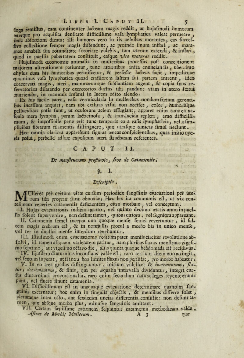 loga rcmiftus, catn continenter lafteani magis reddit, ut hujufmodi humorum ttterque pro acquilita denlitate difficillime vafa lymphatica valeat permeare , jjuic abfortioni dicata; illi humores vero in iis pelvibus morantes, eas fuccef- fiva colledione femper magis diftendunt, ac proinde fjnum inflari , ac mam- mas amabili fua rotunditate fororiare videbis, tum uterum extendi, inflari, quod in puellis pubertatem conflituit, eafque •viro matwar reddit. Hujufmodi axonomia animalis in mulieribus proccfTus poli conceptionem majorem alterationem patiuntur, tunc rationibus infra enuncian.lis, uberrime chylus cum his humoribus perinifcctur, & pcrfefle ladeus facit , impeditquc quominus vafa lymphatica quoad crafllorem 1'altem fui partem intrent , ideo coacervati magis, uteri, mammarumque fubflantiam augent, & copia fuos re- fervatorios dilatando per excretorios dudus libi pandunt viam ia utero fostui nutriendo, in mammis infanti in lucem edito alendo. JEx his facile patet, vafa vermicularia in mulieribus nondum foetum gerenti- bus incaffura inquiri, nam ubi exilitas vifui non obeffet , color , humorifque pelluciditas potis funt, ut oculorum aciem effugiant; apparet enim tunc ea va- fcula mera lympha , parum ladlicinofa , & translucida repleri , imo diflficilli- mum, & impoffibile pene erit tunc temporis ea a vafis lymphaticis, velafira- plicibus fibrarum filamentis diftinguere, quae iitrafque tunicas fimul nedlunt. Hac omnia clariora apparebunt figuras aneas confpicientibus, quas initio ope* fis pofiii, perbelle adhuc expolitam uteri ftrudfuram referentes. CAPUTII. . .. De menjirttorum profluvio ^ Jive de Catameniir^ L V y Deferiptio . Mulieres certum vitx curfum periodica fangtiinis evacuationi pef titei rum fibi propria funt obnoxia; Hac lex ita communis eft, ut vix cen- tefimam reperies catameniis deficientem, citra morbum, vel conceptum. 1. Hujus evacuationis indicia quarto, vel quinto decimo atatis annoinpuel- fis folent fupervenire, nendefunt tamen, quibus citiora , vel fegniora appareant, II. Gitamenia femel incepta uno quoque menfe femel revertuntur , id fal- cem magis crebrum eft , & in nonnullis procul a morbo bis in unico menfe, vel ter in duplici menfe interdum revehur^tur. III. Iftiufmodi enim evacuationis reditum patet menfis circiter revolutione ab- folvi, id tamen aliquam varietatem patitur , nam pluribus fluxus menftruus vigefi- mofeptimOj aut vigefiraooftavodie , aliis quinta quaque hebdomada eft recidivus, IV- Ejufdera diuturnitas inconftans valde eft, raro tertium diem non attingit, vel fextum fuperat j ut fi intra hos limites fluxus non perfiftat , pro morbo habeatur. V. In eo tres gradus diftinguuntur , initium videlicet & inclementumi Jia~. tur i decrementum i & finis, qui per aqualia intervalla dividuntur, integri cur- fus diuturnitati proportionalia, raro enim fecundum natura leges repente erum- punt, vel fluere linunt catamenia. yi. Difficillimum eft in unaquaque evacuatione determinare quantum fan- guinis excernatur; hoc enim in fingulis obje£lis , & menfibus differre folet , plerumque intra oifto, aut fexdecim uncias differentia confiftit; non defunt ta- men j qua abfque morbo plus, minufve fanguinis amittant. VII. Certam ftepiffime rationem fequuntur catamenia methodicam valde , ■Ajiruc de Morbis Mulierum. A $ qus