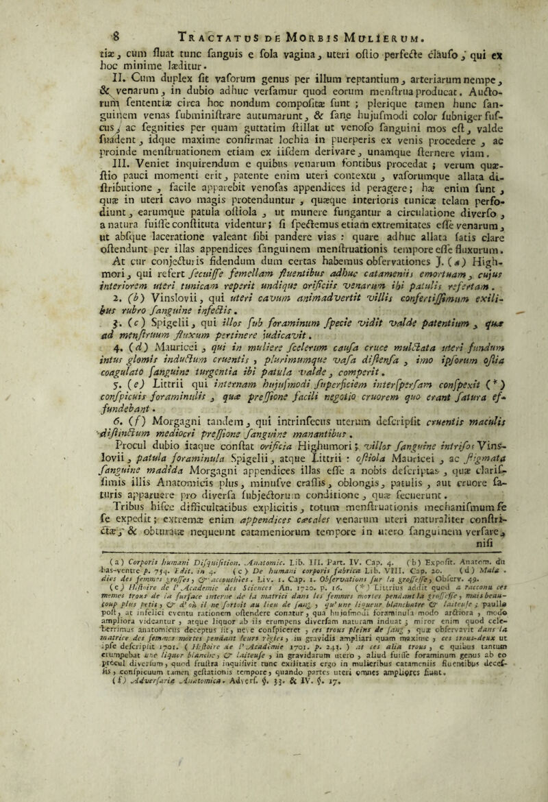 tixf cum fluat tunc fanguis e fola vagina j uteri oftio perferte claufoj' qui cx hoc minime laditur. II. Cum duplex fit vaforum genus per illum reptantium j arteriarum nempe, venarum j in dubio adhuc verfamur quod eorum menftriia producat, Aurto- rum fentcntisE circa hoc nondum compofitte funt ; plerique tamen hunc fan- guinem venas fubminifirare autumarunt ^ & fane hujufmodi color fubniger fuf- aisj ac fegnities per quam guttatim ftillat ut venofo fanguini mos cft j valde fuadent, idque maxime confirmat lochia in puerperis ex venis procedere ac proinde menftruationem etiam ex iifdem derivarej unamque fternere viam. JII. Veniet inquirendum e quibus venarum fontibus procedat ; verum qua:- ftio pauci momenti erit^ patente enim uteri contextu ^ vaforumque allata dU ftributione , facile apparebit venofas appendices id peragere; hae enim funt j qiue in uteri cavo magis puotenduntur , quaeque interioris tunicje telam perfo- diunt J earumque patula oliiola j ut munere fungantur a circulatione diverfo 3 a natura fuiffeconfiituta videntur; fi fpertemus etiam extremitates efie venarum j Ut abfque laceratione valeant fibi pandere vias : quare adhuc allata fatis clare oflendunt per illas appendices fanguinem menftruationis temporeefliefluxurum. At cur conjertui is fidendum dum certas habemus obfervationes J. (^») High- morij qui refert y?c«///e femellam ftuentihu! adhuc catameniis emortuam, cujut interiorem uteri tunicam reperit undique orificiis 'venarum ifji patulis refertam. 2. (b) Vinslovii, qui uteri cavum animadvertit 'villis confertijjimum exili~ Jfus rubro fanguine infeiiis, J. (c) Spigeliij qui illos fub foraminum /pede 'vidit •valde patentium , qua ad menftrttum ftitxum pertinere judicavit. 4. () Mauricei , qui in muliere fcelertm caufa cruce muldata uteri fundum intus glomis indudim cruentis , plurimumque vafa difienfa , imo ipfonim ojlia coagulato [anguine turgentia ibi patula valde, comperit, 5. (ed Littrii qui internam huptfmodi fuperfeiem interfperfam confpexit (*) confpicuis foramintilis , qua preffione facili negotio cruorem quO' erant fatura ef’^ fundebant . 6. (f) Morgagni tandemj qui intrinfcctts uterum defcripfit cruentis maculis '■dijiindum mediocri preffione /anguine manantibus . Procul dubio itaque confiat errifida Highiimori J villas /anguine intrifotYin^ lovii 3 patula foraminula Spigelii j atque Idttrii : ofiiola Mauricei , ac fiigmata /anguine madida Morgagni appendices illas elTe a nobis deferipus quae clarif- fimis illis Anatomicis plus, minufve craflis , oblongis, patulis , aut cruore fa- turis apparuere pro diverfa fubjertoruin conditione , quje fecuerunc. Tribus hifce difficultatibus explicitis, totum menfiruationis mechanifmum fe fe expedit; extrema; enim appendices cacales venarum uteri naturaliter confirt- rts j'& obuirais nequeunt catameniorum tempore in urero fangumem verfare^ nifi (a) Corporis humavi Dijqtiifitioii. .An.itomic. Lib. III. Part. IV. C.ip. 4. (b) Expofit. An.itom. da bas-veiitre p. 754. T.dit. in 4. ( c } De humani corporis fabrica Lib. VIII. Cap. ao. (d) Mala . dies des femmes ^rojges ^ 0‘-accouchics. Liv. i. Cap. i. Obfervations fur la iprojgeffey Obforv. 45. (c^ Hifioire de l' ^/icadesnie des Scieuces An. 17^0. p. lO. (*) Litirius .iddit quod a racconst ets memes traus de ia furface suterne de la matrici dans les femntes mortes pendant ia ^rof/effe, maisbeau- (oup plus petis y (c di Oli il ne fortoit au heu de faa^ , qu'une liqueur blancbatre CC iaiteiife s paull« poli, at infelici eventu rationem oftendere con.atur , qua hiijafmodi foraminula modo ardliora , modo ampliora videantur , .atque liquor ab iis erumpens diverfam naturam induat j miror enim quod ccle- Lerrimus anatomicus deceptus Iit, ne. e confpiceret , res trous pleins de /an^ , qua obfervavit dans la matrice des femmes mortes pendant tcurs repes, in gravidis ampliari quam maxime , ces ttous-deux ut ipfe defcriplit 1701. ( Ihjioire de l'.Acadimie 1701. p. 24^. ) al ces alia trous y c quibus tantum erumpebat uve liquor bianchey O laiteufe , in gravidarum ittcro , aliud fuiile foraminum genus ab eo procul diverium, quod frullra iiiquifivit runc exilitatis ergo in mulieribus catameniis fluentibus decef- lis, confpicuum tamen gcllationis tempore, quando partes uteri «mncs amplivrcs fiunt. (O ^Idverfaria ^dnatomica ^ Adverf. 33, & IV. 17,