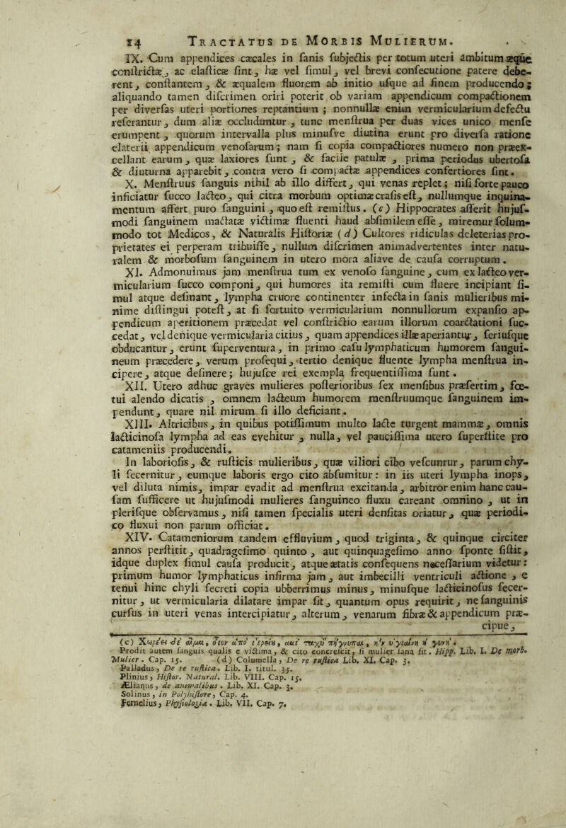 IX. Cum appendices cascales in fanis fubjedlis per totum uteri ambitura secjuc ccnrtriclcB j ac elaftic® fintj ha: vel fimulj vel brevi confecutione patere debe« rentj conflantem 8c aqualem fluorem ab initio uftjue ad finem producendo ; aliquando tamen difcrimen oriri poterit ob variam appendicum compa<fl:ionein per diverfas uteri portiones reptantium ; nonnullae enim vermiculariumdefedlu referantur j dum alise occludantur j tunc menftrua per duas vices unico mcnfe erumpent , quorum intervalla plus minufve diutina erunt pro divcrfa ratione elaterit appendicum venofarum^ nam fi copia compadliores numero non prJBeK- cellant earum ^ quse laxiores funt j & facile patulae , prima periodus ubcrtofa & diuturna apparebit ^ contra vero fi eompacte appendices confertiores fint. X. Menftruus fanguis nihil ab illo differt qui venas replet; nifi forte pauco inficiatur fucco ladeoj qui citra morbum optimtecrafiseftj nulliimque inquina- mentum affert puro fanguini , quoeft rctniflus. :(c) Hippocrates aflerit hnjuf- modi fanguinem ina<flatae viditns fluenti haud abfimilemefie, miremurfolum- modo tot Medicos, Sc Naturalis Hiflorte (d) Cultores ridiculas deleteriaspro- prietates ei perperam tribuiffej nullum difcrimen animadvertentes inter natu- ralem & morbofum fanguinem in utero mora aliave de caufa corruptum. XI. Admonuimus jam mcnflriia tum ex venofo fanguine^ cum exlaifleover- micularium fucco componi j qui humores ita remifli cum fluere incipiant fi- mul atque delinant ^ lympha auore continenter infedain fanis mulieribus mi- nime diflingui poteftj at fi fortuito vermiailarium nonnullorum expanfio ap- pendicum aj^ritionem praccdat vel cottflricflio earum illorum coartflaiioni fuc- cedatj vel denique vermicularia citius j quam appendices iJIteapei iantiyrj feriufque obducantur j erunt fupserventura, in primo cafu lymphaticum humorem fangui- neum prtecedercj verum pn-ofequij tertio denique fluente lympha menftrua in- cipere j atque delinere; hujufce rei exempla frequcntilTima funt. XII. Utero adhuc gi-aves mulieres pofterioribus fex menfibus prtefertim j fce- tui alendo dicatis , omnem ladeum humorem raenftruumquc fanguinem im- pendunt, quare nil mirum fi illo deficiant . XIII. Altricibus, in quibus potillimum multo ladlc turgent mammtE, omnis ladicinofa lympha ad eas evehitur ^ nulla, vel pauciffima utero fuperltite pro catameniis producendi. In laboriofiSj & rufticis mulieribus, qux viliori cibo vefcunrur, parum chy- li fecernkur, eumque laboris ergo cito abfumitur; in iis uteri lympha inops, vel diluta nimis, impar evadit ad menftrua excitanda, arbitrorenim hanccau- fam fufficere ut hujufmodi mulieres fanguineo fluxu careant omnino , ut in plerifque obferyamus , nifi tamen fpecialis uteri denfitas oriatur, qux periodi- co fluxui non parum officiat. XIV. Catameniorum tandem effluvium, quod triginta, & quinque circiter annos perftitit, quadragefimo quinto , aut quinquagefimo anno fponte fiftit, idque duplex firaul caufa producit, atqueJEtatis confequens n^cefiarium videtur: primum humor lymphaticus infirma jam , aut imbecilli ventriculi atftionc , e tenui hinc chyli fecreti copia ubberrimus minus, minufque ladicinofus fecer- niturj ut vermicularia dilatare impar fit, quantum opus requirit, nelanguinis curfus in uteri venas intercipiatur, alterum, venarum fibrs&appendicum pra:- cipue, (c) Xwf/wtff eUiUK, dtey oltso' aut rw.xu , »)V vyieivn n j-w»'. Prodit autem fanguis qualis e viilima, Sc cito concreicic, li mulier lana /it. tJipf. Lib, I. De morbt yiultcr . Cap. 15. (d) Columella, De re rujlien Lib. XI. Cap. 5. Palladus, De re rufiica. Lib. 1. titul. 35. Plinius, Hiftor. Kafural. Lib. VIII. Cap. ij-. ^liaqus, de antnurlibus . Lib. XI. Cap. 3. Solinus, in Polyhijiore) Cap. 4.