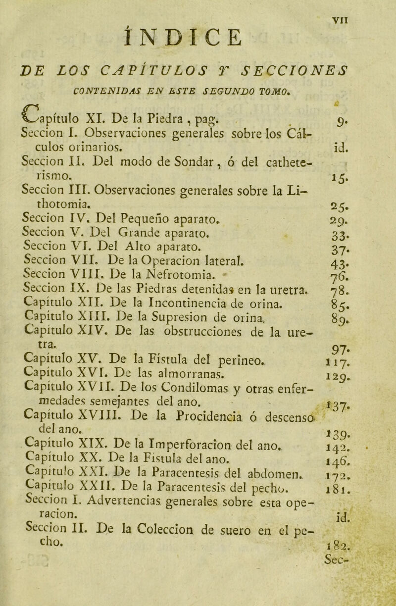 INDICE DE LOS C A P ITU LOS T S ECCIONES CONTENIDAS EN ESTE SEGUNDO TOMO. Capitulo XI. De la Piedra , pag. Seccion I. Observaciones generales sobre los Cal- culos orinarios. Seccion II. Del modo de Sondar, 6 del cathete- rismo. Seccion III. Observaciones generales sobre la Li- thotomia. Seccion IV. Del Pequeno aparato. Seccion V. Del Grande aparato. Seccion VI. Del Alto aparato. Seccion VII. De la Operacion lateral. Seccion VIII. De la Nefrotomia. Seccion IX. De las Pied 1 as detenidas en la uretra. Capitulo XII. De la Incontinencia de orina. Capitulo XIII. De la Supresion de orina, Capitulo XIV. De las obstrucciones de la ure- tra. Capitulo XV. De la Fistula del perineo.. Capitulo XVL De las almorranas. Capitulo XVJI. De los Condilomas y otras enfer- medades semejantes del ano. Capitulo XVIII. De la Procidencia 6 descenso del ano. Capitulo XIX. De la Imperforacion del ano. Capitulo XX. De la Fistula del ano. Capitulo XXI. De la Paracentesis del abdomen,. Capitulo XXII. De la Paracentesis del pecho. Seccion I. Advertencias generales sobre esta ope- racion. Seccion II. De la Coleccion de suero en el pe- cho. y 9• id. 15- 25- 29. 33- 37- 43- 76. 78. 85. 89. 97- 117. 129. 137- *39* 142. 14b. 172. 181. id. 182. Sec-