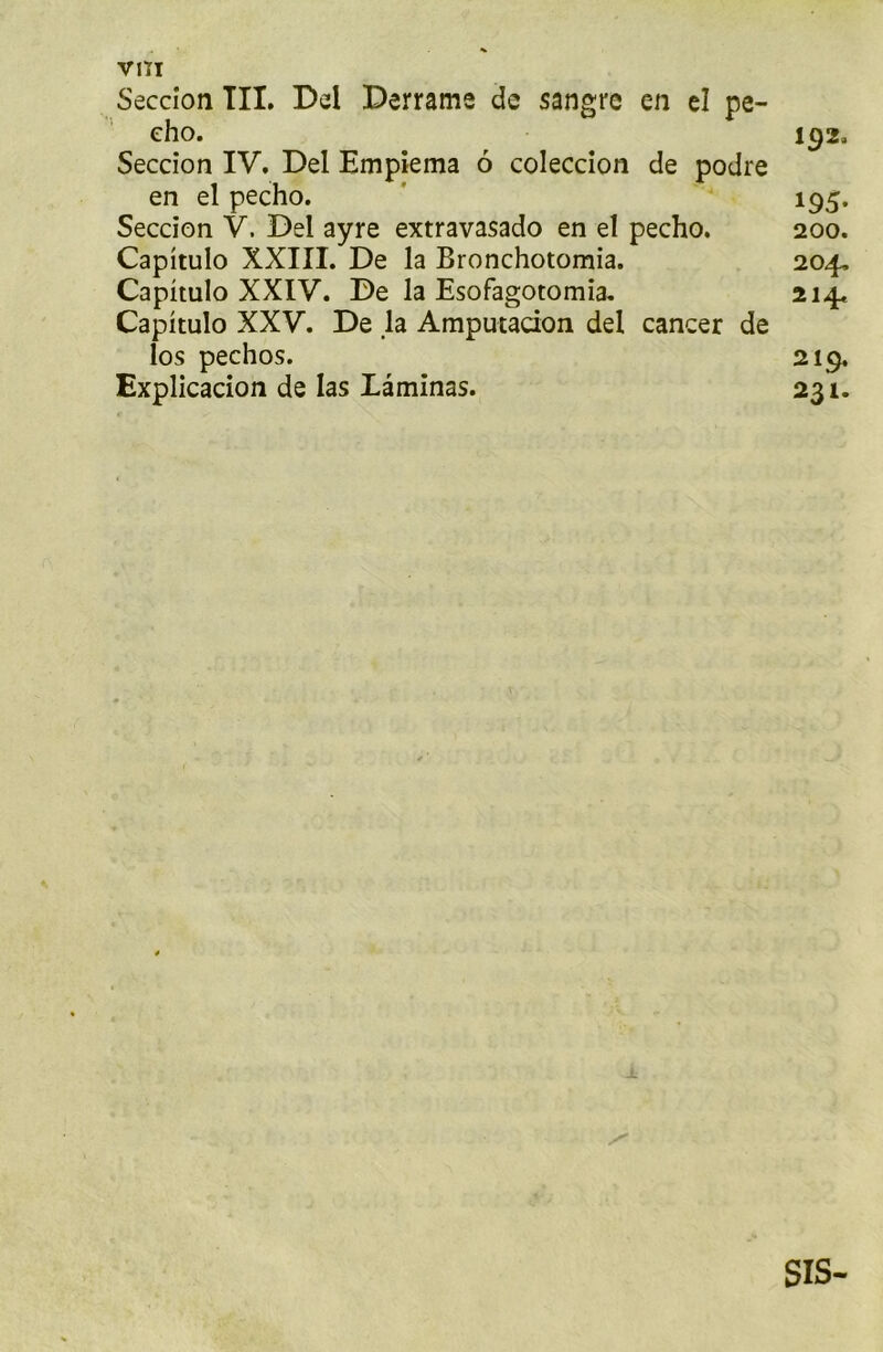 VITI Seccion TIL Del Derrame de sangre en el pe- cho. 192. Seccion IV. Del Empiema 6 coleccion de podre en el pecho. 195. Seccion V. Dei ayre extravasado en el pecho. 200. Capitulo XXIII. De la Bronchotomia. 204. Capitulo XXIV. De la Esofagotomia. 214. Capitulo XXV. De la Amputacion del cancer de ios pechos. 219. Explication de las Laminas. 231. sis-