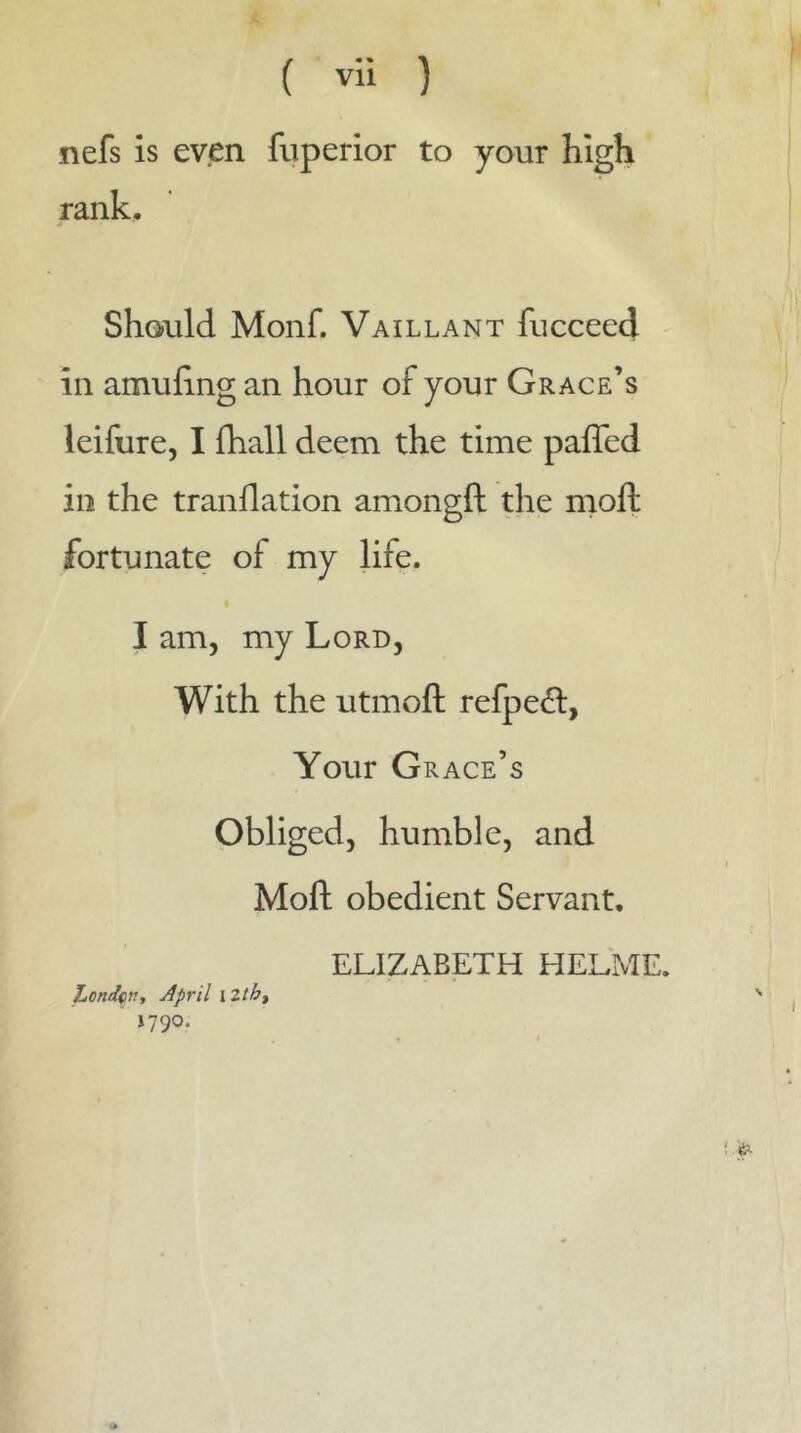 nefs is even fuperior to your high rank. Shoiild Monf. Vaillant fucceed in amufing an hour of your Grace’s leifure, I fhall deem the time paffed in the tranflation amongfl: the mofl: fortunate of my life. I am, my Lord, With the utmoft refpeâ:, Your G race’s Obliged, humble, and Mofl: obedient Servant, ELIZABETH HELME. LonJçn, April xlth^ ' »790. , I ‘■'P-