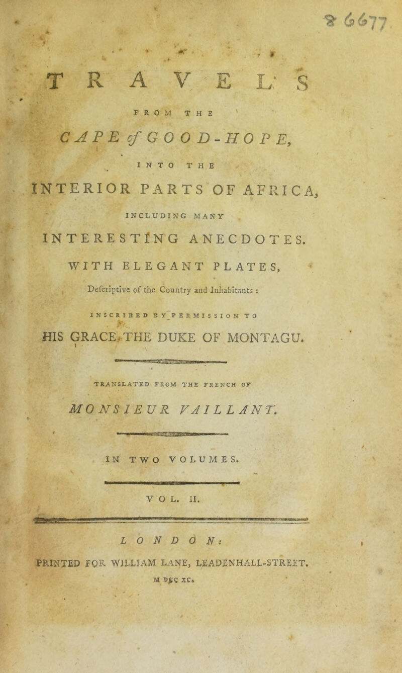 « F R O M T H E ' CAPE of GOOD-HOPE, % • INTO THE INTERIOR PARTS OF AFRICA, INCLUDING MANY INTERESTING ANECDOTES. WITH ELEGANT PLATES, , Defcriptive of the Country and Inhabitants : INSCRIBED E y~P E EMISSION TO HIS GRACE.#-THE DUKE OF MONTAGU. } TRANStATED FROM THE FRENCH OF MONSIEUR VAILLANT. • I IMH I lllilllMI . IN TWO VOLUMES. VOL. II. L O N D Ô N : PRINTED fOR WILLIAM LANE, LEADENHALL-STREET. M XC.