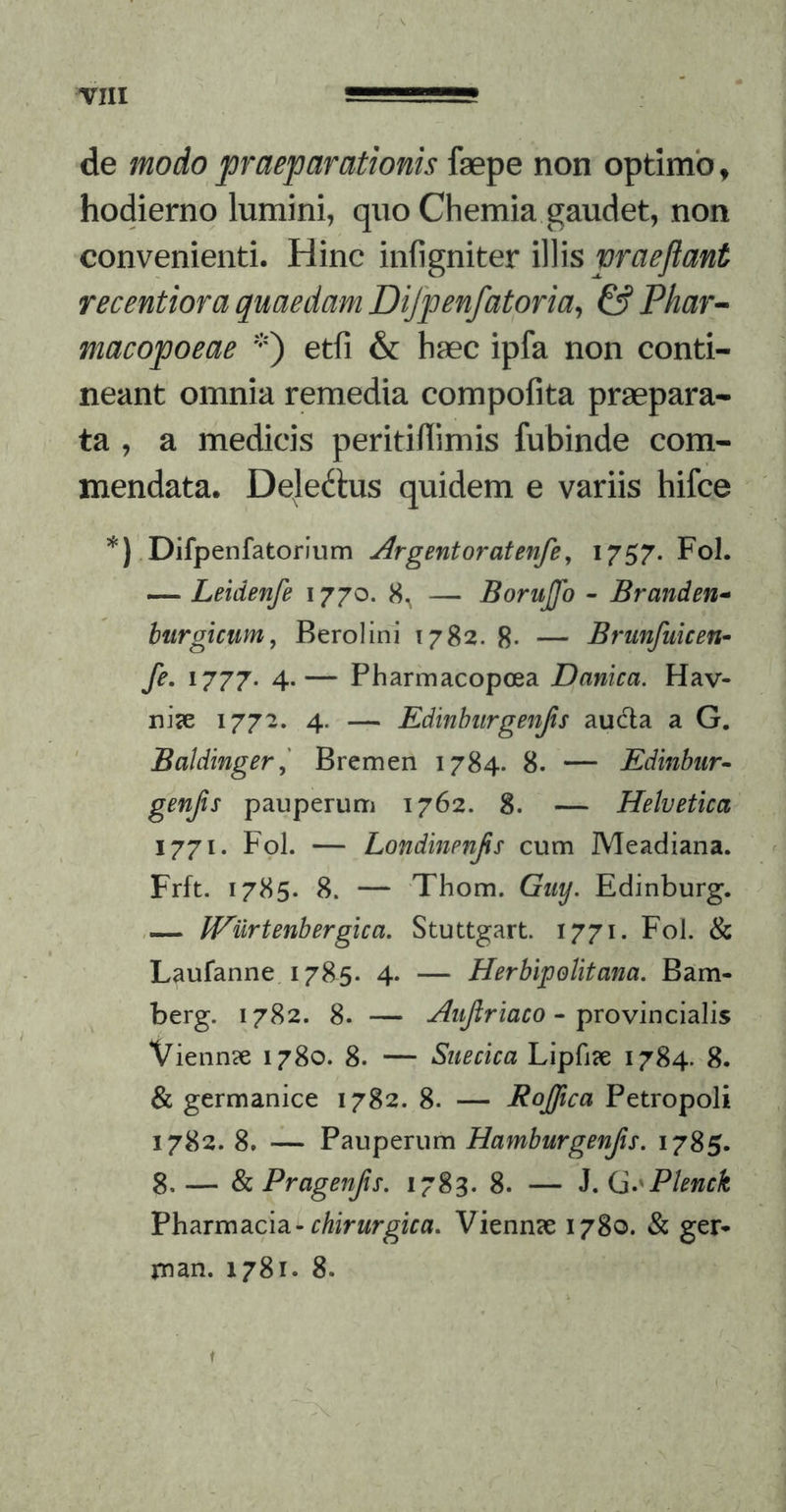 de modo praeparationis faepe non optimo, hodierno lumini, quo Chemia gaudet, non convenienti. Hinc WWs praejiant recentiora quaedam Dijpenfatoria^ & Phar^ macopoeae '*') etfi & haec ipfa non conti- neant omnia remedia compofita praepara- ta , a medicis peritiflimis fubinde com- mendata. Dele^lus quidem e variis hifce *) Difpenfatorium Argentoratenfe^ I757- Foi* — Leidenfe 1770. 8^ — Borujfo - Branden-> btirgicttm, Berolini 1782. 8- — Brunfiiicen- fe. 1777. 4.— Pharmacopoea Danica. Hav- rii<e 1772. 4. — Edinhiirgenjis au6la a G, ' Baldinger,' Bremen 1784. 8. — Edinbiir- genjis pauperum 1762. 8. — Helvetica 1771. Fol. — Londinenjis cum Meadiana. Frft. 1785. 8. — 'Thom. Guy. Edinburg. fEiirtenbergica. Stuttgart. 1771. Fol. & Laufanne. 1785. 4. — Herbipolitam. Bam- berg. 1782. 8. — Aujiriaco • \)xovinc\dL\\s Vienn?e 1780. 8. — Suecica Lipfiie 1784. 8. & germanice 1782. 8. — Rofftca Petropoli 1782. 8, — Pauperum Hamburgenfis. 1785. 8. — & Pragenjis, 1783. 8. — J. (a.^Plenck Pharmacia-rAfrwrgira. Vienn?e 1780. & ger* ruan. 1781. 8. ,)