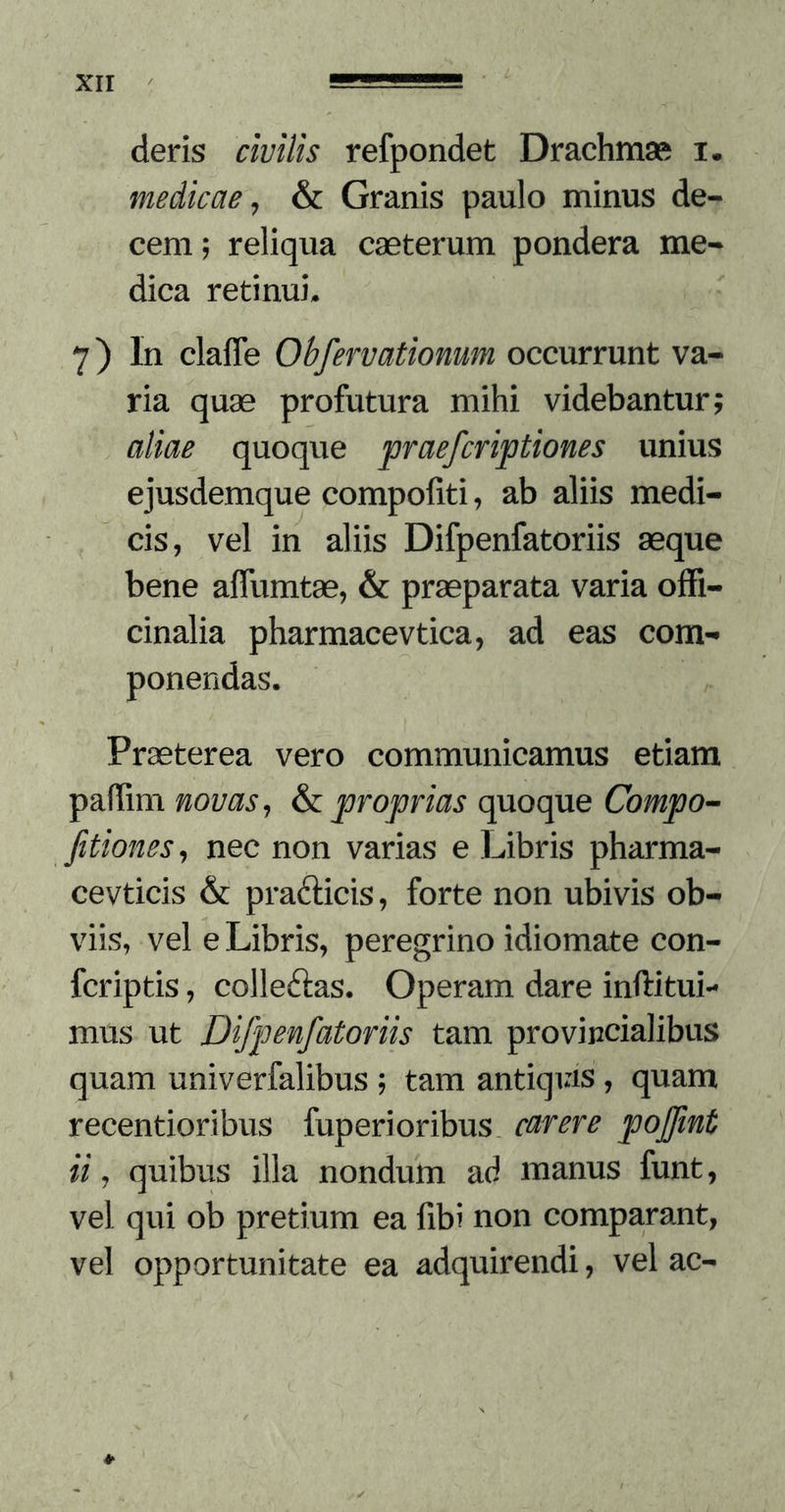 deris civilis refpondet Drachmse i. medicae^ &amp;c Granis paulo minus de- cem ; reliqua caeterum pondera me- dica retinui. 7) In claffe Obfervatiomm occurrunt va- ria quae profutura mihi videbantur; aliae quoque praefcriptiones unius ejusdemque compofiti, ab aliis medi- cis, vel in aliis Difpenfatoriis aeque bene affumtae, &amp; praeparata varia ofFi- cinalia pharmacevtica, ad eas com- ponendas. Praeterea vero communicamus etiam palTim novas ^ proprias quoque Compo^ Jitiones^ nec non varias e Libris pharma- cevticis &amp; prafticis, forte non ubivis ob- viis, vel e Libris, peregrino idiomate con- fcriptis, colleftas. Operam dare inftitui- mus ut Difpenfatoriis tam provincialibus quam univerfalibus ; tam antiqias , quam recentioribus fuperioribus carere pojfint ii, quibus illa nondum ad manus funt, vel qui ob pretium ea fibi non compa.rant, vel opportunitate ea adquirendi, vel ac-