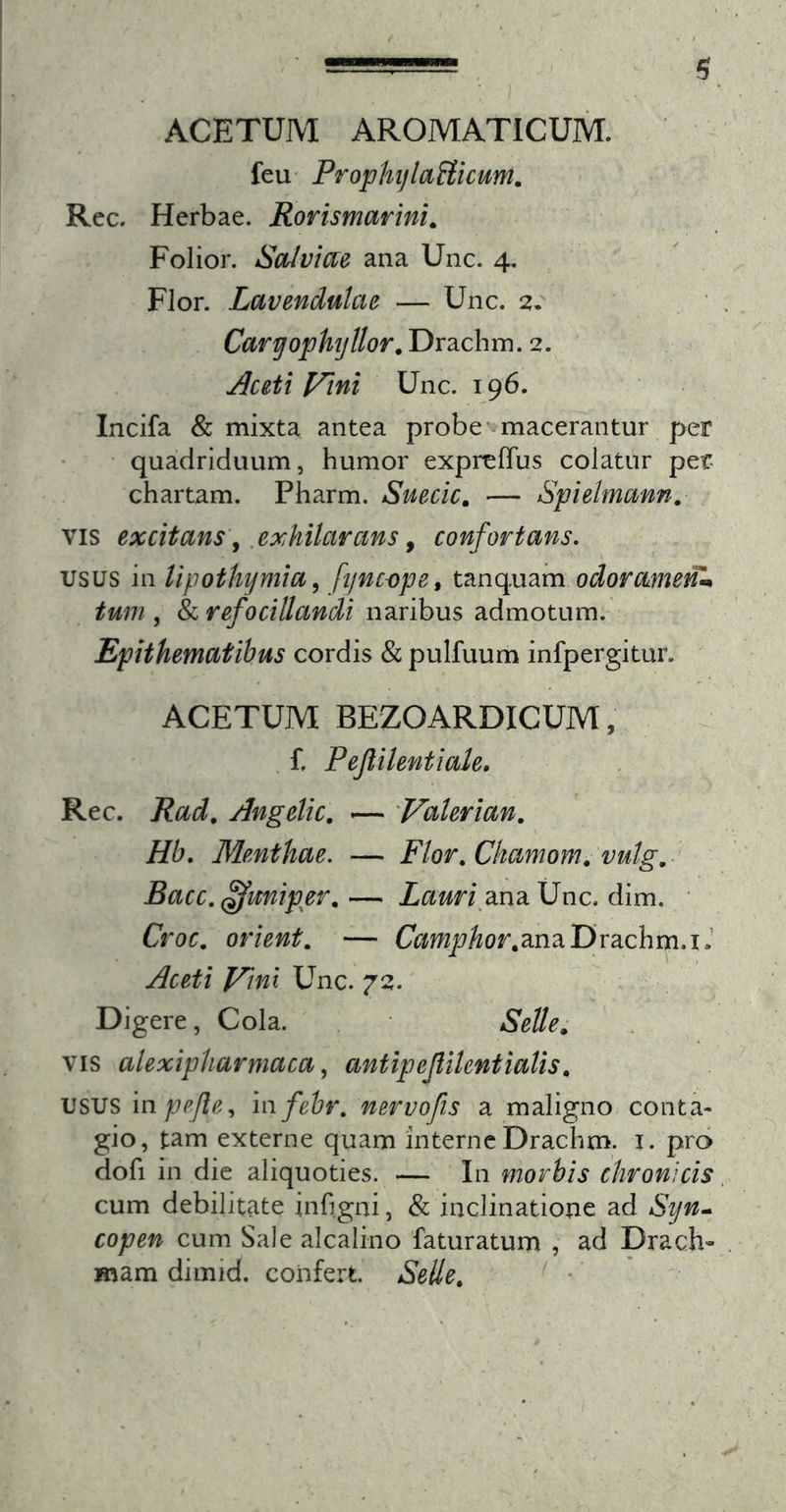 ACETUM AROMATICUM, feu' ProphylaHicum, Rec. Herbae. Rorismarini^ Folior. Salviae ana Unc. 4. Flor. Lavendulae — Unc. 2. Caryophyllor.T)r2Lchm.2. Aceti f^tni Unc. 196. Incifa &amp; mixta antea probe macerantur per quadriduum, humor exprelTus colatur per- chartam. Pharm. Suecic, — Spielmann, VIS excitans\ .exMlcircms y confortans. usus in lipothymia ^ fyncope^ tanquam odorame^-* tum , &amp; refocillandi naribus admotum. Epithematibus cordis &amp; pulfuum infpergitur. ACETUM BEZOARDICUM, f. Pejlilentiale, Rec. Rad, Angelic, — Valerian, Hb. Menthae. — Flor.Ckamom. vutg,- Bacc.^miper,— Z^xm\ana Unc. dim. • Croc, orient, — CVfmjE7Aor,anaDrachm.iJ Aceti Vini Unc. 7^:. Digere, Cola. Selle^ VIS alexipharmaca, antipejlilentialis, usus mpejle^ mfebr, mrvofis a maligno conta- gio, tam externe quam interne Drachm. i. pro dofi in die aliquoties. — In morbis chronicis cum debilitate inhgni, &amp; inclinatione ad Syn» copen cum Sale alcalino faturatum , ad Drach- mam dimid. confert. Selle, ' *