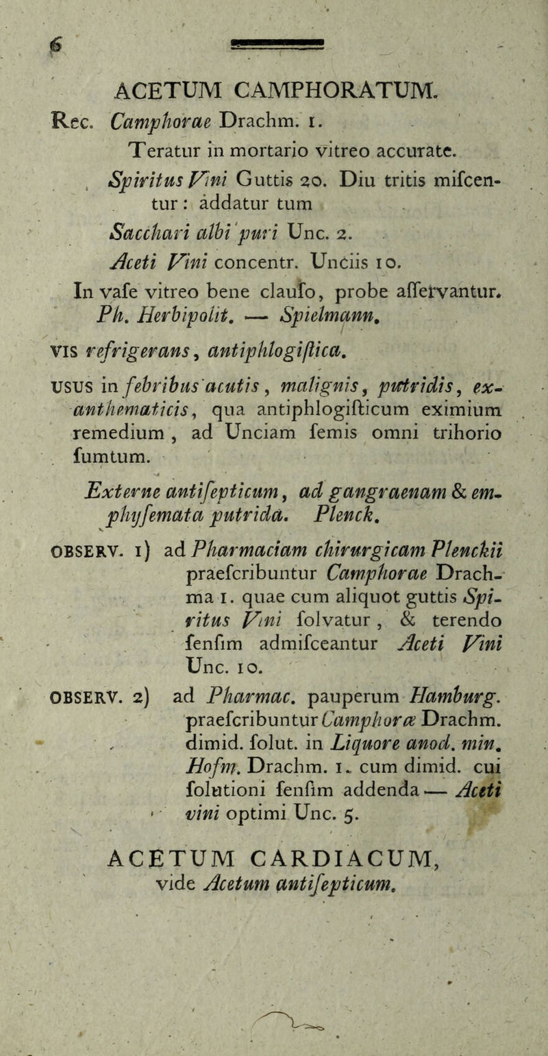 ACETUM CAMPHORATUM. Rcc. Camphorae Drachm/1. Teratur in mortario vitreo accurate. . Spiritus Vini Guttis 20. Diu tritis mifcen- tur: addatur tum Sacchari cilhi'puri 2. ^ceti Vini concentr. Unciis 10. In vafe vitreo bene claufo, probe afletvantun Ph, HerhipoUt, — Spielmann. VIS refrigerans ^ antiphlogiflica, usus in febribus'acutis, malignis^ picridis, ex^ anthematicis, qua antiphlogifticum eximium remedium , ad Unciam femis omni trihorio fumtum. •4 Externe antifepticum, ad gangraenam &amp; em» plujfemata putrida, Plenck, OBSERV. i) 2idPharmaciam chirurgicam Plenckii praefcribuntur Camphorae Drach- ma i. quae cum aliquot guttis ritus Vini folvatur, &amp; terendo ' fenfim admifceantur Aceti Vini Unc. IO. OBSERV. 2) ad Pharmac, pauperum Hamburg. praefcribuntur Drachm. dimid. folut. in Liquore anod. min, Hofm. Drachm. cum dimid. cui folutioni fenfim addenda — Aceti * • vini optimi Unc. 5. • / ACETUM CARDIACUM, vide Acetum antifepticum.