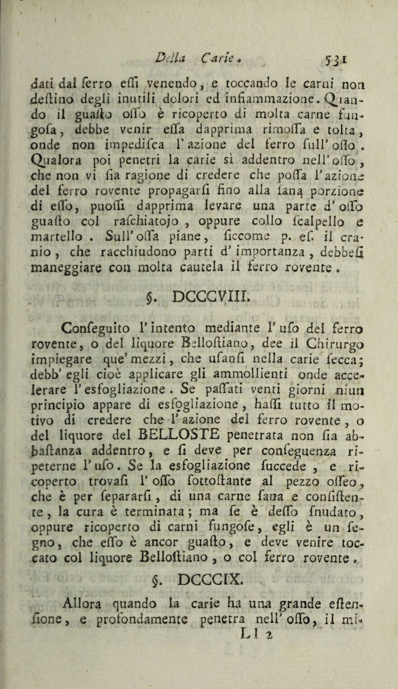 Della> C^ rle ^ 5ii «dati dal ferro effi venendo, e toccando le carni non deftino degli inutili dolori ed infiammazione, (pian- do il guaito ofl’o è ricoperto di molta carne fnii- gofa 5 debbe venir effa dapprima rimofla e tolta, onde non impedifea l’azione del ferro fui T olio . Qiialora poi penetri la carie sì addentro nell’ofTo, che non vi lia ragione di credere che poflTa f azione del ferro rovente propagarli fino alla lana porzione di elio, puofll dapprima levare una parte d’olTo guado col rafchiatojo , oppure collo fcalpello e martello . SulfoiTa piane, ficcome p. ef. il cra- nio , che racchiudono parti d’importanza , debbeH maneggiare con molta cautela il ferro rovente . §. DCCGVIIL Confeguito Tintento mediante Tufo del ferro rovente, o del liquore Belloftiano, dee il Chirurgo impiegare que’mezzi, che ufanfi nella carie fecca; debb’ egli cioè applicare gli ammollienti onde acce- lerare r esfogliazione . Se palTati venti giorni niua principio appare di esfogliazione, halli tutto il mo- tivo di credere che V azione del ferro rovente , o del liquore del BELLOSTE penetrata non fia ab- baftanza addentro, e fi deve per confeguenza ri- peterne Tufo. Se la esfogliazione fuccede , e ri- coperto trovafi r oflb fottoflante al pezzo olfeo, che è per fepararfi , di una carne fana e confiden- te , la cura è terminata ; ma fe è delTo fnudato, oppure ricoperto di carni fungofe, egli è un fc- gno, che elfo è ancor guado, e deve venire toc- cato col liquore Belloftiano, o col ferro rovente. §. DCGGIX. Allora quando la carie ha uiaa grande eflen- fione, e profondamente penetra nell’odo, il mi^ LI 2