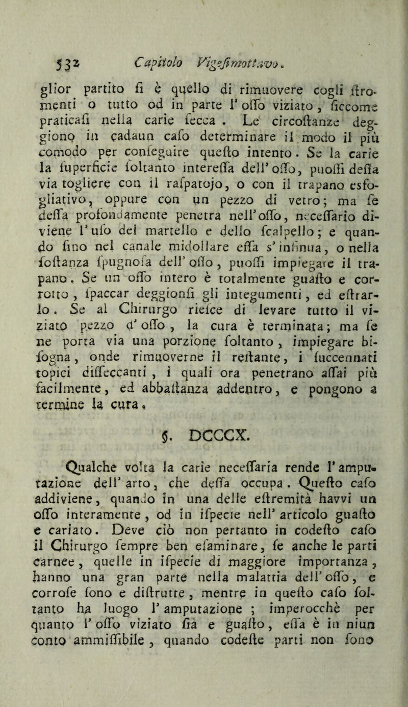 glior partito fi è quello di rimuovere cogli tiro» menti o tutto od in parte V olio viziato , liccome praticafi nella carie lecca . Le circoftanze deg- giono ia cadaun cafo determinare il modo il più comodo per confeguire quefto intento . Se ia carie la luperficic ioUanto intereffa deiroiTo, puoffi delia via togliere con il rafpatojo, o con il trapano csfo- gliativOj oppure con un pezzo di vetro; ma fé delia prolondamente penetra neirolTo, necelTario di- viene Tufo del martello e dello fcalpeUo; e quan- do fino nel canale midollare eiTa s’inrmiia, o nella fcftanza Ipugnoia deir olio , puolTi impiegare il tra- pano , Se un olio intero è totalmente guaito e cor- rotto , ipaccar deggionfi gli integumenti, ed eftrar- lo. Se al Chirurgo rielce di levare tutto il vi- ziato pezzo ù* olio , la cura è terminata ; ma fé ne porta via una porzione foltanto , impiegare bi- sogna, onde rimuoverne il reilante, i luccennati topici diffeccanti , i quali ora penetrano affai più facilmente, ed abbaltanza addentro, e pongono a ternane la cura, 5. DCGCX. Qualche volta la carie neceffaria rende 1* ampu- tazione dell’arto, che deffa occupa. Qtiefto cafo addiviene, quando in una delle eftremità havvi un offo interamente , od in ifpecie nell* articolo giiafto e cariato. Deve ciò non pertanto in codefto cafo il Chirurgo Tempre ben efaminare, fe anche le parti carnee , quelle in ifpecie di maggiore importanza , hanno una gran parte nella malattia dell’offo, c corrofe fono e diftrutte , mentre in quefto cafo fol- tanto ha luogo T amputazione ; imperocché per quanto 1’ offo viziato fia e guaito, eiTa è in niun conto ammiffibile , quando codefte parti non fono