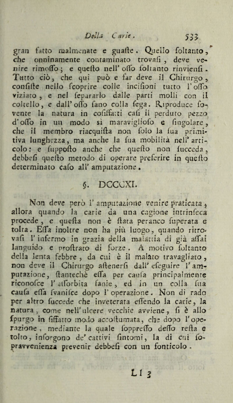 535 gran fatto malmenate e gualle • Qtjello foltanto,^ che onninamente contaminato trovali , deve ve- nire rimofTo ; e qiiefto neir oflb foltanto rinvienfi . Tutto ciò, che qui può e far deve il Chirurgo , confile nello fcoprire colle incifioni tutto TofTo viziato 5 e nel fepararlo dalle parti molli con il coltello, e dall’orib fano colla fega. R^iproduce fo- vente la natura in cofiffatti cali il perduro pezzo d’olTo in un modo sì maravigliofo e fingolare, che il membro riacquifta non folo la ìua primi- tiva lunghezza, ma anche la fua mobilità nell’arti- colo : e fuppofto anche che quello non fucceda, debbefi quello metodo di operare preferire in quello determinato cafo all’ amputazione , §. DCCCXL Non deve però V amputazione venire praticata ^ allora quando la carie da una cagione intrinfeca procede , e quella non è Hata peranco fuperata e tolta. EtTa inoltre non ha più luogo, quando rhro vali r infermo in grazia della malattia di già affai languido e prollrato di forze , A motivo foltanto della lenta febbre , da cui è il malato travagliato , non deve il Chirurgo allenerfi dall’efeguire i’am- putazione, (lantechè elfa per caufa principalmente riconofce l’alforbita fanre , ed in un colla fua caufa elfa fvanilce dopo 1’operazione. Non di rado per altro fuccede che inveterata elfendo la carie, la natura, come nell’ulcere vecchie avviene, fi è allo fpurgo in fifiarto modo accollumata, che dopo l’ope- razione , mediante la quale fopprelfo delfo rella e tolto, inforgono de’cattivi fintomi, la di cui fo- pravvenienza prevenir debbefi con un fonticolo ,