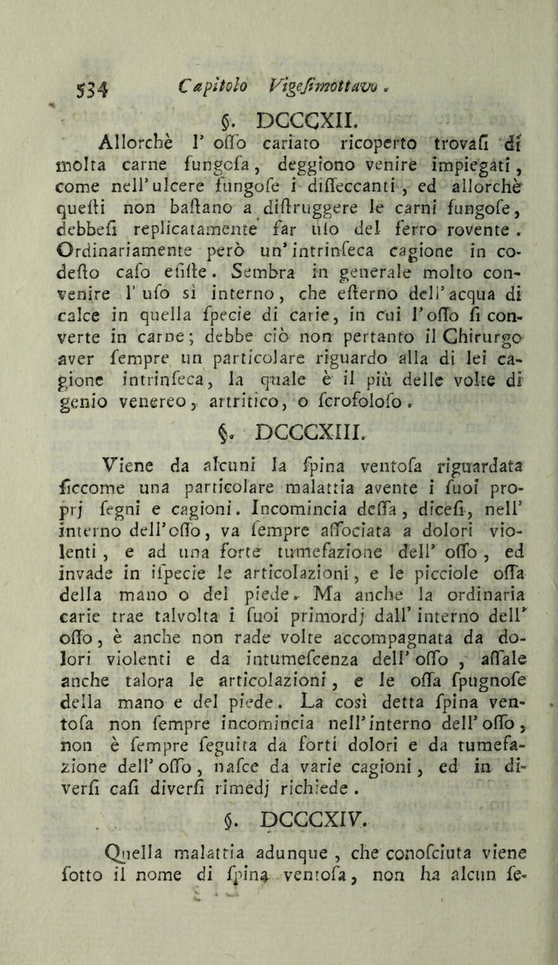 §. DGCGXIL Allorché r o(Tb cariato ricoperto trovafi di molta carne fungcfa, deggiono venire impiegati, come neir ulcere fiingofe i diffeccanti , ed allorché quelli non ballano a dillruggere le carni fungofe, debbefi replicaiamente far ulo del ferro rovente . Ordinariamente però un’ intrinfeca cagione in co- deflo cafo efille. Sembra in generale molto con- venire l’ufo si interno, che ellerno deli’acqua di calce in quella fpecie di carie, in cui TolTo fi con- verte in carne; debbe ciò non pertanto il Chirurgo aver fempre un particolare riguardo alla di lei ca- gione intrinfeca, la quale è il più delle volte di genio venereo 3 artritico, o fcrofolofo. DCCCXIIL Viene da alcuni la fpina ventofa riguardata ficcome una particolare malattia avente i fuof pro- pri fcgni e cagioni. Incomincia dcfìfa , dicefi, nell’ interno deir olio, va lemprc affociata a dolori vio- lenti , e ad una forte tumefazione dell’ olTo, ed invade in ifpecie le articolazioni, e le picciole offa della mano o del piede. Ma anche la ordinaria carie trae talvolta i fuoi priniordj dall’ interno deir odo, è anche non rade volte accompagnata da do- lori violenti e da intumefcenza deli’ offo , affale anche talora le articolazioni, e le offa fpugnofe della mano e del piede. La cosi detta fpina ven- tofa non fempre incomincia neH’interno dell’offo, non è fempre feguira da forti dolori e da tumefa- zione deir offo, naf:e da varie cagioni, ed in di- verfi cafi diverfi rimedi richiede . §. DCCCXIV. Qiiella malattia adunque , che conofciuta viene fotto il nome di fpin^ ventofa, non ha alcun fe-
