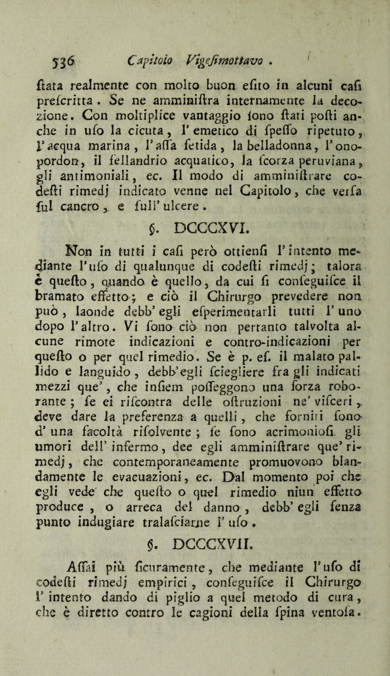 ftata realmente con molto buon efìto in alcuni cafa prefcritta . Se ne amminiftra internamente la deco- zione. Con moltiplice vantaggio lono flati porti an- clie in ufo la cicuta, T emetico di fpeflb ripetuto, l’acqua marina, Tafla fetida, la belladonna, l’ono- pordon, il fellandrio acquatico, la fcorza peruviana, gli antimoniali, ec. Il modo di amminiftrare co- defli rimedi indicato venne nel Capitolo, che verfa fui cancro , e full’ ulcere . 5. DCCCX7L Non in tutti i cafl però ottienfi T intento me- diante l’ufo di qualunque di codefti rimed) ; talora c quefto, quando è quello, da cui fi confeguìfce il bramato effetto^ e ciò il Chirurgo prevedere non può , laonde debb’ egli efperimentarli tutti T uno dopo raltro. Vi fono ciò non pertanto talvolta al- cune rimote indicazioni e contro-indicazioni per quefto o per quel rimedio. Se è p. ef. il malato pal- lido e languido, debb’egli fciegliere fra gli indicati mezzi que’, che infiem poffeggono una forza robo- Tante ; fe ei rifcontra delle oftruzioni ne’ vifceri , deve dare la preferenza a quelli, che forniti fono d’ una facoltà rffolvente ; fe fono acrimoniofi. gli umori dell’infermo, dee egli amminiftrare que’ri- medi , clic contemporaneamente promuovono blan- damente le evacuazioni, ec. Dal momento poi che egli vede che quefto o quel rimedio niun effetto produce , o arreca dei danno , debb’ egli fenza punto indugiare tralafciarue V ufo . §. DCCCXVIL Affai più fienramente, che mediante Tufo di codefti rimedi empirici , confeguìfce il Chirurgo V intento dando di piglio a quel metodo di cura, che è diretto contro le cagioni della fpina ventola.