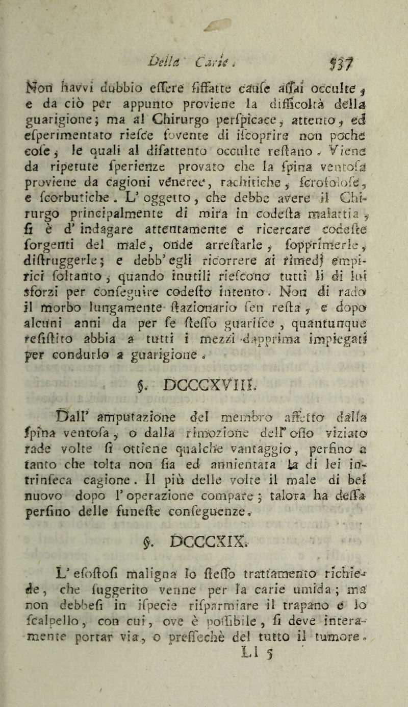 Deila ‘ ÜM’k. Non havvi dubbio efTcre fiffatte eaufc affai oeciilte | e da ciò per appunto proviene la difficokà delibi guarigione; ma ai Chirurgo perfpicace^ attento ed efperimentara riefce tovente di ilcopfire non pache cole j le quali ai difattento occulte re fi a no ^ Viene da ripetute fperienze provato che la fpina ventofa proviene da cagioni véneree, rachitiche 5- fGroiolore^ e fcorbutiche . L' oggetto, che debbc aviere il Chi» riirgo principalmente di mira in coderta malartia ^ fi è d’ indagare attentamente e ricercare' codefte' forgenti del male, onde arrecarle ^ fopprinterle ^ diftruggerle; e debb’egli ricorrere ai fimed| empi- rici foitanto 3 quando inutili riefcono tutti lì di ini jforzi per confegutre codefto intento. Non di rado il morbo lungamente- ftazianario Ten reha ^ e dopo alcuni anni da per fe ftelTo guarifce , quantunque refiftiro abbia a tutti t mezzi -dapprima impiegati per condurlo a guaiigione 0 DGCGXVIIL Dair amputazióne del membra afletta dàlia fpma vento-fa y o dalla riiriozione delf olio viziato^ rade volte fi ottiene qualche vantaggio, perfino a tanto che tolta non fia ed annientata ìa di lei in- trinfeca cagione. Il più delle volte il male di bei nuovo dopo r operazione compare ; talora ha deffo perfino delle funefte confeguenze, DCCGXIX. L' efoftofi maligna Io flefib tratfamenLO richìe-^ de, che fuggerito venne per la carie umida; ma non debbefi in ifpecie rifpnrmiare il trapano e io fcalpello, con cui, ove è poiTibiie , fi deve intera- mente portar via^ o prcfìechè del tutto il tumore«