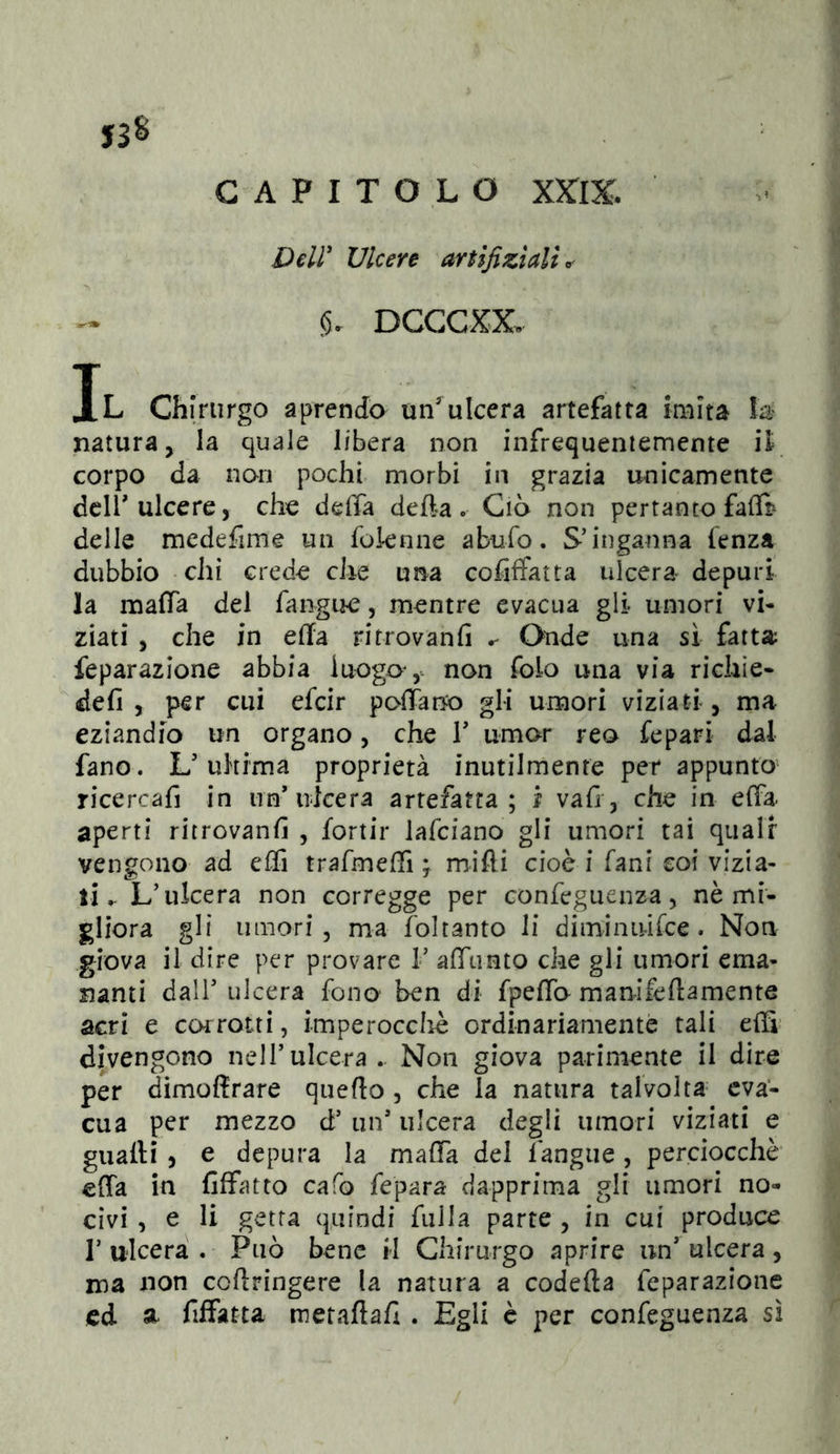 ysS CAPITOLO XXIX. Deir Ulcere artifiziaU^' 15. DCGCXX. Il Chirurgo aprendo un'^ulcera artefatta imita natura, la quale libera non infrequentemente iì corpo da non pochi morbi in grazia unicamente dcirulcere, che delTa defta. Ciò non pertanto falB delle medefiine un foknne abufo. S’inganna fenza dubbio chi crede che una cofiffatta ulcera depuri la mafTa del fangue, mentre evacua gli umori vi- ziati , che in ella ritrovanfi Onde una sì fatta feparazione abbia luogo ,- non folo una via richie- defi , per cui efcir pofiano gli umori viziati , ma eziandio un organo, che V umor reo fepari dal fano. L’uh ima proprietà inutilmente per appunto’ ricercafi in nn* ulcera artefatta ; i vafi, che in efià. aperti ritrovanfi , fortir lafciano gli umori tai quali vengono ad effi trafmeffi ; mìfli cioè i fani coi vizia- li.. L’ulcera non corregge per confeguenza, nè mi- gliora gli umori 3 ma foltanto li diminiiirce. Non giova il dire per provare 1’ afTunto che gli umori ema- franti dall’ ulcera fono ben di fpelTo manifeftamente acri e corrotti, imperoccliè ordinariamente tali eiS' divengono nell’ulcera.. Non giova parimente il dire per dimoffrare quefto, che la natura talvolta eva- cua per mezzo d’ un’ ulcera degli umori viziati e guaiti, e depura la maiTa del fangue, perciocché effa in fiffatto cafo fepara dapprima gli umori no- civi , e li getta quindi fulla parte , in cui produce l’ulcera. Può bene H Chirurgo aprire un’ulcera, ina non coftringere la natura a codefta feparazione cd a. fiffatta metaftafi . Egli è per confeguenza sì
