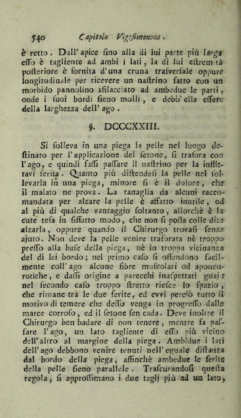 5*^0 Cäpiiolo Vig^ßmonoiid. è retto . Dair apice fino alla di lui parte piu effo è tagliente ad ambi i lati, la di lui ellrem tà pofteriore è fornita d’una cruna trafverfale oppure longitudinale per ricevere un naftrino fatto con un morbido pannqUno sfilacciato ad'ambedue le parti, onde i fuoi bordi fieno molli, e debb’ ella effere della larghezza dell’ ago • DCCCXXIIL Si folleva in una piega la pelle nel luogo de- ftinato per T applicazione del fetone*, fi trafora coti Tago, e quindi falli palTare il nafirino per la inflit- tavi ferita ^ Qiianto più diftendefi la pelle nel fol- levarla in una piega, minore fi è il dolore, che il malato ne prova. La tanaglia da alcuni racco- mandata per alzare la pelle è affatto inutile, od- al più di qualche vantaggio foltanto, allorché è la cute tefa in fiffatto modo, che non fi pofla colle dita alzarla, oppure quando il Chirurgo trovali fenza ajutó^ Non deve la pelle venire traforata nè troppo predo alla bafe della piega, nè in troppa vicinanza del di lei bordo ; nel primo cafo fi offendono facil- mente coir ago alcune fibre mufcolari od aponeu- roticbe, e dadi origine a parecchi inal'pettati giiaj :• nel fecondo cafo troppo ftretto riefce Io fpazio , <?he rimane tra le due feritCy ed evvi perciò tutto il motivo di temere che delTo venga in progredb dalle marce corrofo, ed il fetone fen cada. Deve inoltre il Chirurgo ben badare di non tenere, mentre fa paf- fare l’ago, un Iato tagliente di elfo più vicino deir altro al margine della piega. Ambfduc i lati dell’ago debbono venire tenuti nell’eguale diftanza dal bordo della piega, affinchè ambedue le ferite della pelle fieno parallele . Trafeurandofi queda regola , fi approdìmano i due tag-I; più ad un latOy