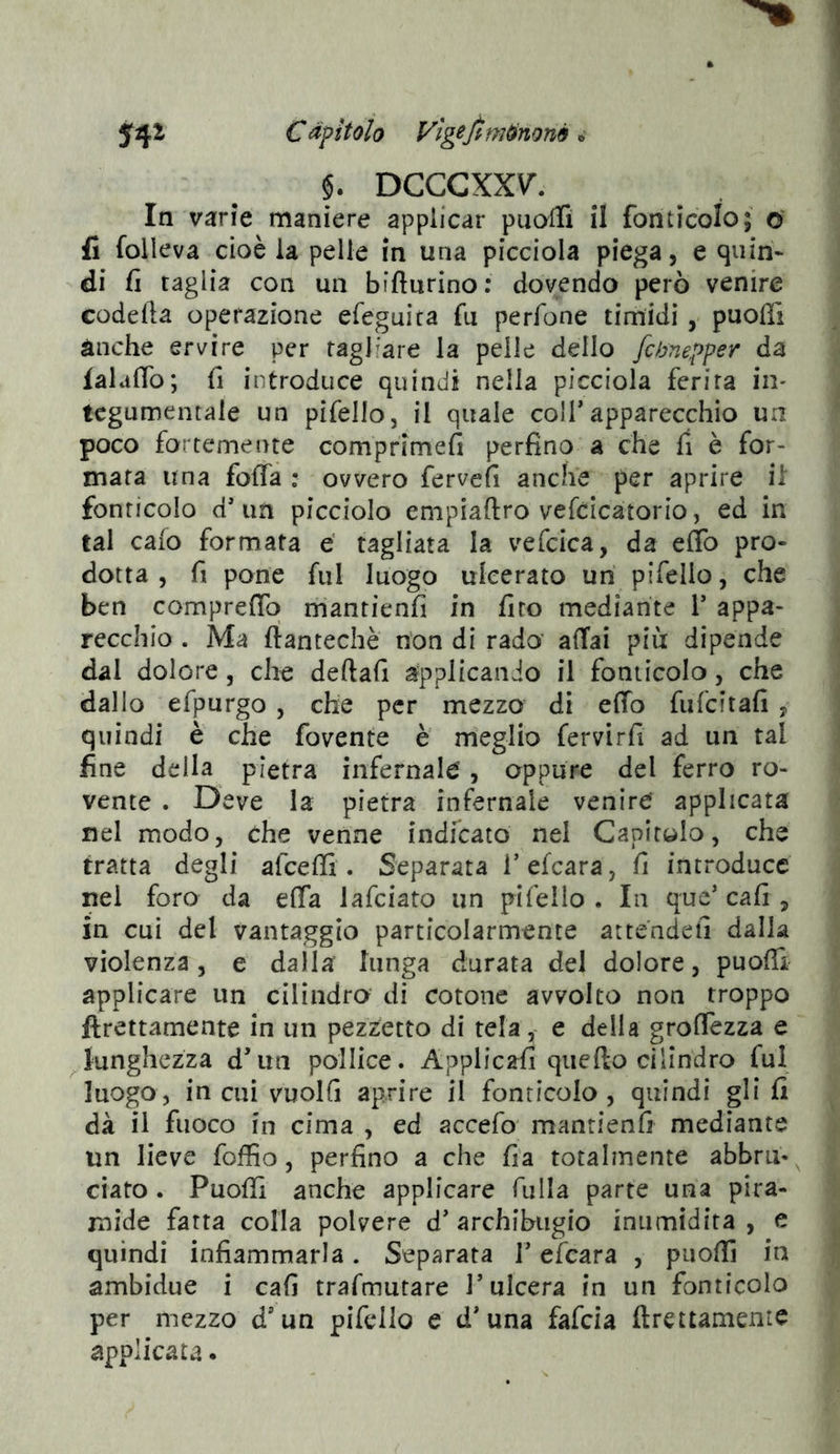 fifZ Càpulo Vìg^fim^noné ^ §. DCCCXX\^. In varie maniere applicar puaflì il fonticolo; o' fi folleva cioè la pelle in una picciola piega, e quin- di fi taglia con un bifturino: dovendo però venire codefta operazione efeguita fu perfone timidi, puolTi ànche ervire per tagliare la pelle dello fchnepper da falaflb; fi introduce quindi nella picciola ferita in- tegumentale un pifello, il quale coir apparecchio un poco fortemente comprimefi perfino a che fi è for- mata una fofia : ovvero fervefi anche per aprire ii fonricolo d’un picciolo empiaftro vefcicatorio, ed in tal calo formata € tagliata la vefcica, da effo pro- dotta , fi pone fui luogo ulcerato un pifelio, che ben comprefio rriantienfi in firo mediante V appa- recchio . Ma ftantechè non di rado affai più dipende dal dolore, che deftafi applicando il foniicolo, che dallo efpurgo , che per mezzo di effo fufeitafi , quindi è che fovente è meglio fervirfi ad un tal fine della pietra infernale, oppure del ferro ro- vente . Deve la pietra infernale venire applicata nel modo, che venne indicato nel Capitolo, che tratta degli afeeffi . Separata Tefcara, fi introduce nei foro da efla lafciato un pifello . In que’ cali, in cui del vantaggio particolarmente atte'ndefi dalla violenza, e dalla lunga durata del dolore, puoffi applicare un cilindra di cotone avvolto non troppo ftrettamente in un pezzetto di tela, e della groffezza e Junghezza d’im pollice. Applicafi quello cilindro fui luogo , in cui vuoili aprire il fonricolo , quindi gli li dà il fuoco in cima , ed accefo' manrienfi mediante un lieve foffio, perfino a che lia totalmente abbrii*^ ciato . Puoffi anche applicare filila parte una pira- mide fatta colla polvere d’ archibugio inumidita , e quindi infiammarla. Separata T efeara , puoffi in ambidue i cali trafmutare l’ulcera in un fonricolo per mezzo d’un pifelio e d’una fafeia ftrettamente applicata.