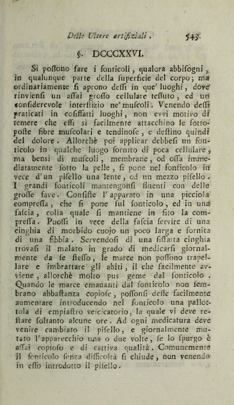 $. DCGCXXVL Sì poflono fare i fonticoli, qualora abbifogni 5. in qualunque parte della fuperfìcie del corpo; ma? ordinariamente fi aprono deffi in que' luoghi, dowd rinvfenfi un affai groffo cellulare teffulo, ed urt confiderevolc interfiizio ne'mufcoli ; Venendo defB praticati in cofiffatti luoghi, non evvi motivo di temere che efii si facilmente attacchino le fotto- pofte fibre mufcolari e tendinofe , e deftino quindi del dolore . Allorché poi applicar debbefi un fon- ticolo in qualche luogo fornito di poca cellulare y ma bensì di mafcoli , membrane, od offa imme- diatamente fotto la pelle , fi pone nel fonficolo in vece d'un pifello una lente, od un mezzo pifello- I grandi fonticoli mantengonfi fluenti con delle groffe fave. Confifte T apparato in una picciola comprefla, che fi pone fui fonticolo, ed in uné falcia, colla quale fi mantiene in fito la com^ prefla. Puoffi in vece della fafeia fervire di una cinghia di morbido ciiojo un poco larga e fornita dì una fibbia . Servendoli di una fifl'atta cinghia trovafi il malato in grado di rhedicarfi giornal- mente da fe fteffo, le marce non poffono trapef- lare e imbrattare gli abiti, il che facilmente av- viene , allorché molto pus geme dal fonticolo . Quando le marce emanati ri dal fonticolo non fem- brano abbaftanza copiofe , poffonfi delle facilmente aumentare introducendo nel fonticolo una pallot- tola di empiaftro veicicatorio, la quale vi deve re<- Ilare foltanto alcune ore. Ad ogni medicatura deve venire cambiato il pifello, e giornalmente mu- tato rapparecchio una o due volte, fe lo fpurgo è affai copiofo e di cattiva c]ualirà. Comunemente il fcnricolo fenza difficoirà fi chiude, non venendo in elfo introdotto il pifeilo.