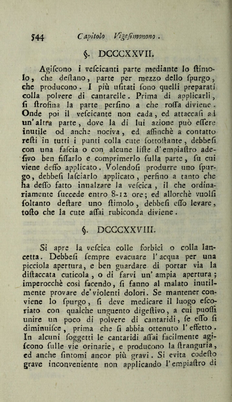 ^44 Capìtolo Vìge fi monono . §. DCCGXXVIL Agifcono i vefcicanti parte mediante Io fti'nio«' Io, che dertano, parte per mezzo dello fpurgo, che producono . I più ufitati fono quelli preparati colla polvere di cantarelle. Prima di applicarli, fi ftrofina la parte perfino a che rofTa diviene. Onde poi il vefcicante non cada, ed attaccafi ai un’altra parte, dove là di lui azione può eflere inutile od anche nociva, ed affinchè a contatto rcfti in tutti i punti colla cute fottofiante , debbcfi con una fafcia o con alcune lifie d’empiaftro ade- 'fivo ben fiflarlo e comprimerlo filila parte , fu cui viene defib applicato. Volendoli produrre uno fpur- go, debbefi lafciarlo applicato, perfino a tanto che ha defib fatto innalzare la vefcica , il che ordina- riamente fuccede entro 8-12 ore; ed allorché vuolfi foltanto dettare uno (limolo, debbefi etto levare, lotto che la cute affai rubiconda diviene. §. DCGGXXVIIL Si apre la vefcica coile forbici o colla lan- cetta . Debbefi fempre evacuare T acqua per una picciola apertura, e ben guardare di portar via la dittaccata cuticola , o di farvi un’ ampia apertura ; imperocché così facendo, fi fanno al malato inutil- mente provare de’violenti dolori. Se mantener con- viene lo fpiirgo, fi deve medicare il luogo efeo- riato con qualche unguento digettivo, a cui puofii unire un poco di polvere di cantaridi, fe efib fi diminuifee , prima che fi abbia ottenuto T effetto. In alcuni foggetti le cantaridi affai facilmente agi- fcono filile vie orinarie, e producono laftranguria, cd anche fintomi ancor più gravi. Si evita codefto grave inconveniente non applicando Tempiattro di