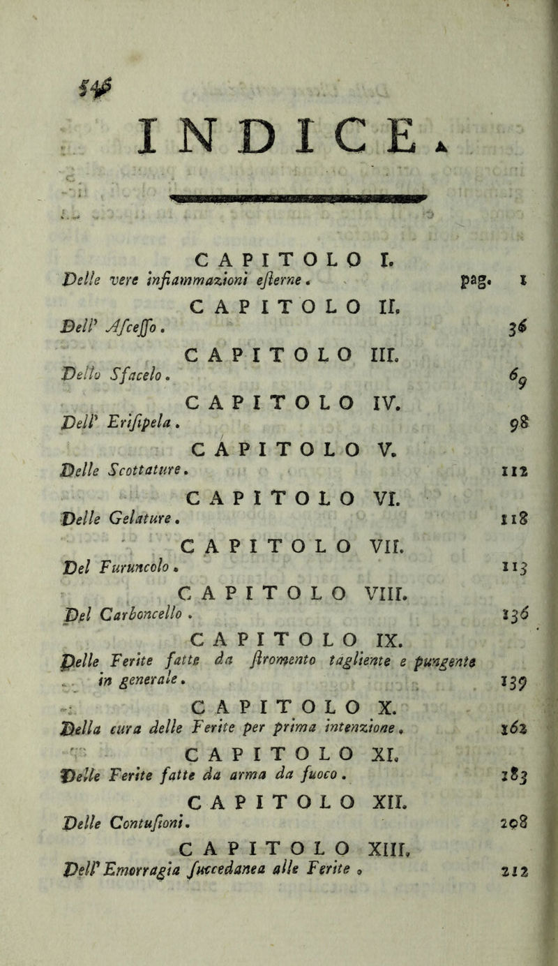 I INDICE. 1 CAPITOLO Delle vere infiammazioni eflerne. I. pag« i CAPITOLO DelP ^fcejfo. ir. 36 CAPITOLO Dello Sfacelo • IIL ^9 CAPITOLO DelP Erifipela. IV. 98 CAPITOLO Delle Scottature» V. ■ 112 CAPITOLO Delle Gelature » VI. I18 CAPITOLO Del Furuncolo • VII. CAPITOLO pel Carboncello . vili. ìSÓ CAPITOLO IX. Delle Ferite fatte da flromento tagliente e pungente ^. in generale. JS9 CAPITOLO X. Della cura delle Ferite per prima intenzione» i6z V CAPITOLO Delle Ferite fatte da arma da fuoco. XL 3S3 CAPITOLO Delle Contufioni. XIL 208 CAPITOLO DeW Emorragia fuccedanea alle Ferite » XIIL 212