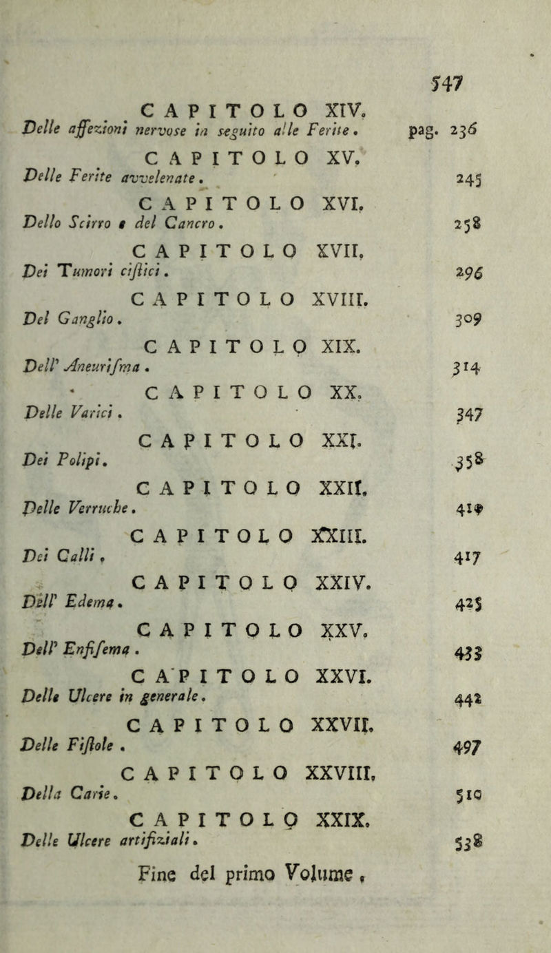 J47 CAPITOLO XIV. Delle affezioni nervose in s^^uito alle Ferite, pag. 2^6 CAPITOLO XV, Delle Ferite avvelenate. 245 CAPITOLO XVI. Dello Scirro t del Cancro. 258 CAPITOLO XVII, Dei tumori cijìici, 296 CAPITOLO XVIII. Del Ganglio, 309 CAPITOLO XIX. Deir Aneurifma . ^14 C A P I T 0 L 0 XX, Delle Varici. ?47 CAPITOLO XXL Dei Polipi, ^5» CAPITOLO XXII. D^llc Verruche, 41. CAPITOLO XXIIL Dei Calli . 417 CAPITOLO XXIV. Dell' Edemtf, 42S CAPITOLO XXV. DelP Enfifema. «J CAPITOLO XXVL Delle Ulcere in generale. 44* CAPITOLO xxvir. - Delle Fiflole • 497 CAPITOLO XXVIII, Della Carie, 510 CAPITOLO XXIX. Delle Ulcere artifizi ali, SJ8 Fine del primo Volume ,