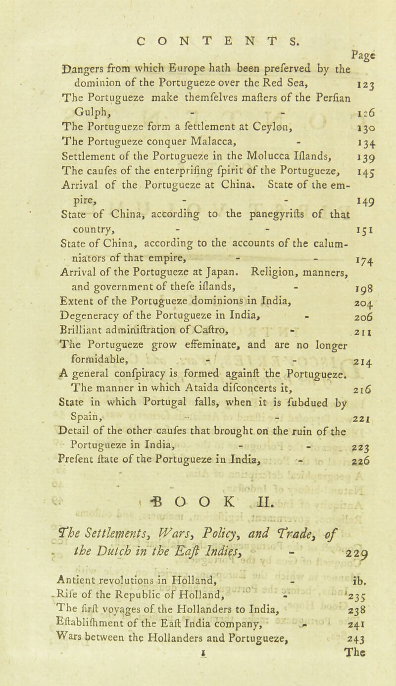 Page Dangers from which Europe hath been preferved by the dominion of the Portugueze over the Red Sea, 123 The Portugueze make themfelves matters of the Perttan Gulph, - - 126 The Portugueze form a fettlement at Ceylon, 130 The Portugueze conquer Malacca, - 134. Settlement of the Portugueze in the Molucca Iflands, 139 The caufes of the enterprifing fpirit of the Portugueze, 145 Arrival of the Portugueze at China. State of the em- pire, - - 149 State of China, according to the panegyrifts of that country, - - 151 State of China, according to the accounts of the calum- niators of that empire, - - 174 Arrival of the Portugueze at Japan. Religion, manners, and government of thefe iflands, - jg% Extent of the Portugueze dominions in India, 204 Degeneracy of the Portugueze in India, - 206 Brilliant adminiftration of Caftro, - 211 The Portugueze grow effeminate, and are no longer formidable, - - 214 A general confpiracy is formed againft the Portugueze. The manner in which Ataida difconcerts it, 216 State in which Portugal falls, when it is fubdued by Spain, - 221 Detail of the other caufes that brought on the ruin of the Portugueze in India, - - 223 Prefent ftate of the Portugueze in India, - 226 <*BOOK II. *- .. i u !I , ÎJKJa: The Settlements, Wars, Policy, and Trade} of the Dutch in the Eafi Indies. Antient revolutions in Holland, - ib. -Rile of the Republic of Holland, - '235 The firtt voyages of the Hollanders to India, 238 Eftablifhment of the Eaft India company, j» 241 Wars between the Hollanders and Portugueze, 243 1 The