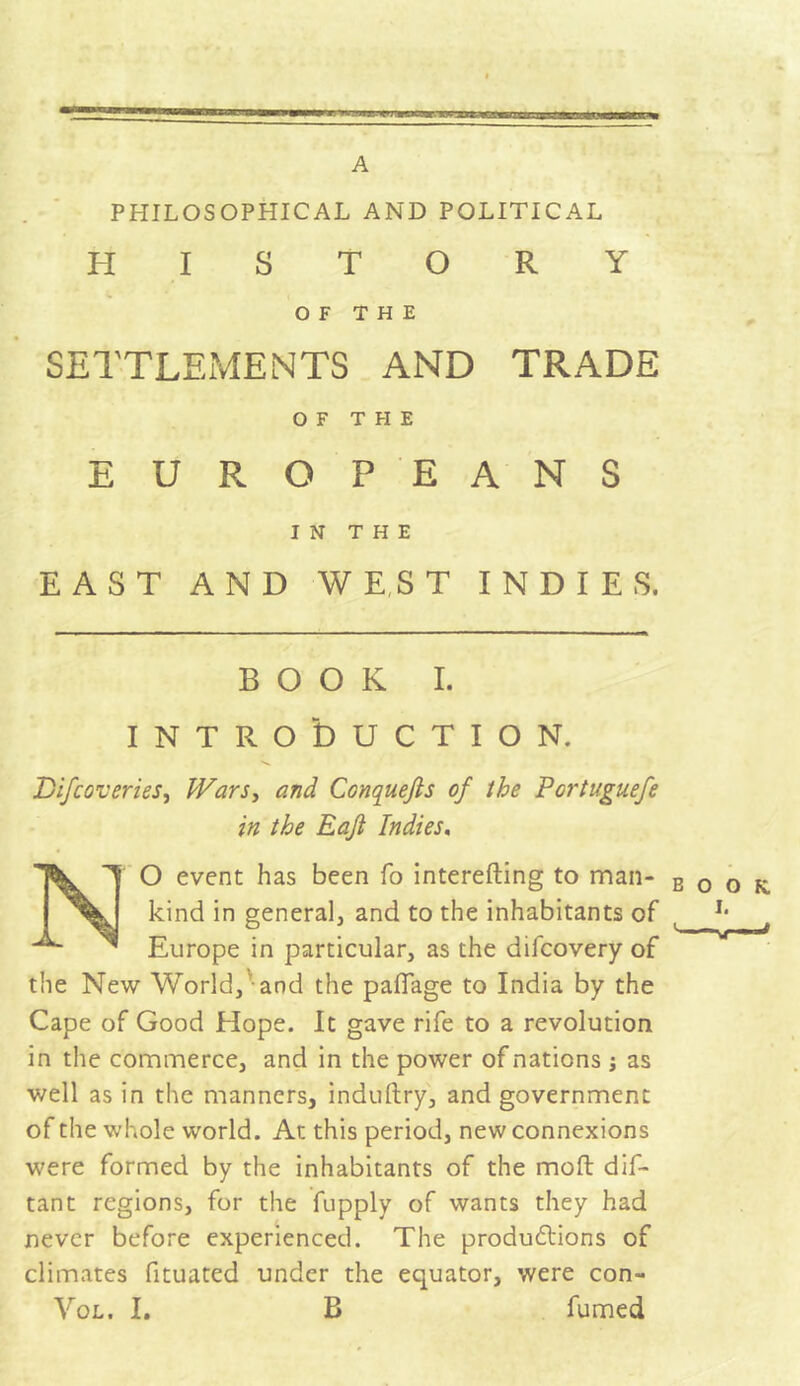 A PHILOSOPHICAL AND POLITICAL HISTORY OF THE SETTLEMENTS AND TRADE OF T FI E EUROPEANS IN THE EAST AND WEST INDIES. BOOK I. INTRODUCTION. Difcoveries, Wars, and Conquefts of the Pcrtuguefe in the Eaji Indies, T O event has been fo interefting to man- kind in general, and to the inhabitants of Europe in particular, as the difcovery of the New World, and the paiïage to India by the Cape of Good Hope. It gave rife to a revolution in the commerce, and in the power of nations -, as well as in the manners, induftry, and government of the whole world. At this period, new connexions were formed by the inhabitants of the mod dis- tant regions, for the fupply of wants they had never before experienced. The productions of climates fituated under the equator, were con- Vol. I. B fumed BOOK. I. '