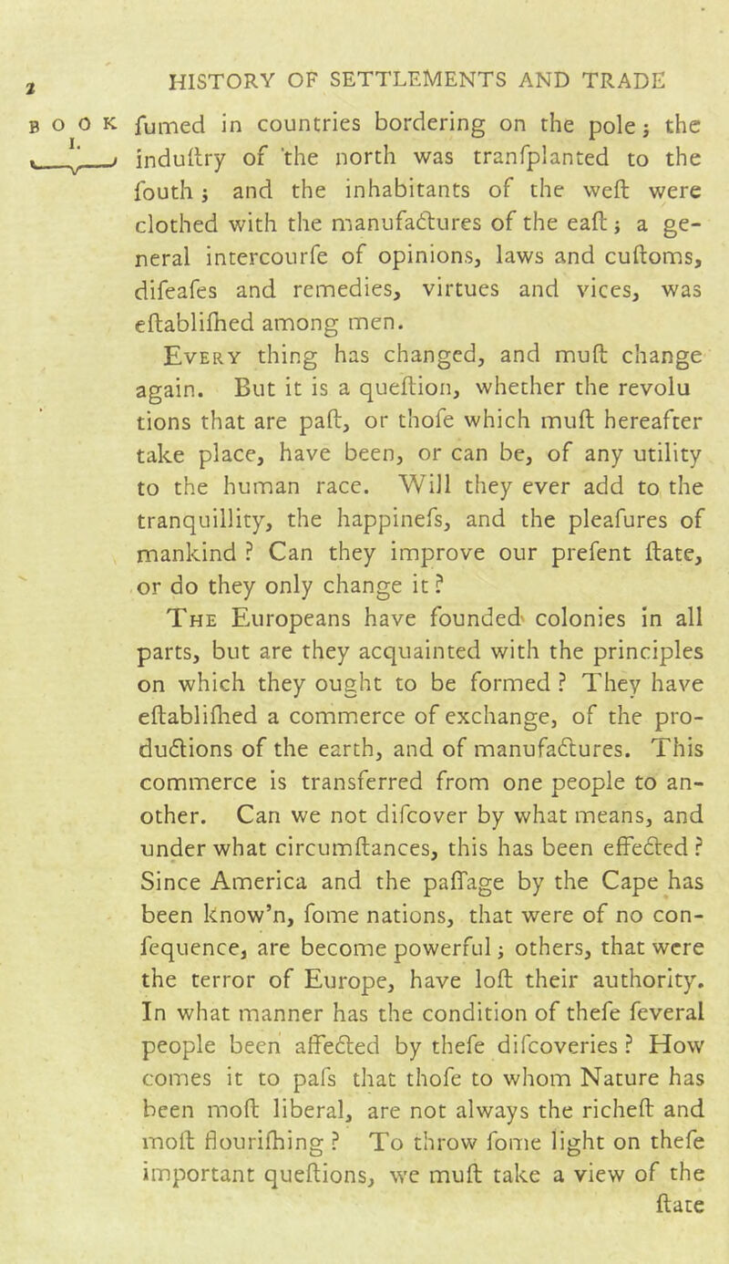 book fumed in countries bordering on the pole -, the . J ■> induftry of the north was tranfplanted to the fouth ; and the inhabitants of the weft were clothed with the manufactures of the eaft ; a ge- neral intercourfe of opinions, laws and cuftoms, difeafes and remedies, virtues and vices, was eftablifhed among men. Every thing has changed, and muft change again. But it is a queftion, whether the révolu tions that are paft, or thofe which muft hereafter take place, have been, or can be, of any utility to the human race. Will they ever add to the tranquillity, the happinefs, and the pleafures of mankind ? Can they improve our prefent ftate, or do they only change it ? The Europeans have founded' colonies in all parts, but are they acquainted with the principles on which they ought to be formed ? They have eftablifhed a commerce of exchange, of the pro- ductions of the earth, and of manufactures. This commerce is transferred from one people to an- other. Can we not difcover by what means, and under what circumftances, this has been effected ? Since America and the paffage by the Cape has been know’n, fome nations, that were of no con- fequence, are become powerful ; others, that were the terror of Europe, have loft their authority. In what manner has the condition of thefe feveral people been affeCted by thefe difcoveries ? How comes it to pafs that thofe to whom Nature has been moft liberal, are not always the richeft and molt flourifhing ? To throw fome light on thefe important queftions, we muft take a view of the ftate