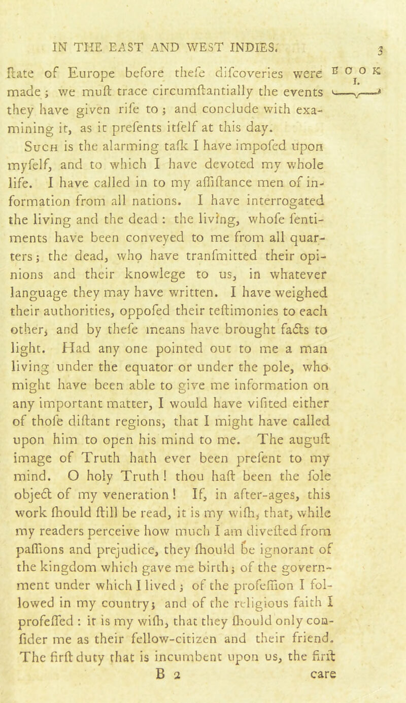 Hate of Europe before thefe difcoveries were E made ; we muft trace circumftantially the events e they have given rife to ; and conclude with exa- mining it, as it prefents itlelf at this day. Such is the alarming talk I have impofed upon myfelf, and to which I have devoted my whole life. I have called in to my aftiftance men of in- formation from all nations. I have interrogated the living and the dead : the living, whofe lenti- ments have been conveyed to me from all quar- ters ; the dead, who have tranfmitted their opi- nions and their knowlege to us, in whatever language they may have written. I have weighed their authorities, oppofed their teftimonies to each other* and by thefe means have brought fadls to light. Had any one pointed out to me a man living under the equator or under the pole, who might have been able to give me information on any important matter, I would have vifited either of thofe diftant regions, that I might have called upon him to open his mind to me. The auguft image of Truth hath ever been prelent to my mind. O holy Truth ! thou haft been the foie object of my veneration ! If, in after-ages, this work fhould ftill be read, it is my wifh, that, while my readers perceive how much I am divefted from pallions and prejudice, they fhould Ge ignorant of the kingdom which gave me birth j of the govern- ment under which I lived -, of the profeflion I fol- lowed in my country} and of the religious faith I profefled : ir is my with, that they fhould only coq- fider me as their fellow-citizen and their friend. The firftduty that is incumbent upon us, the firft B 2 care