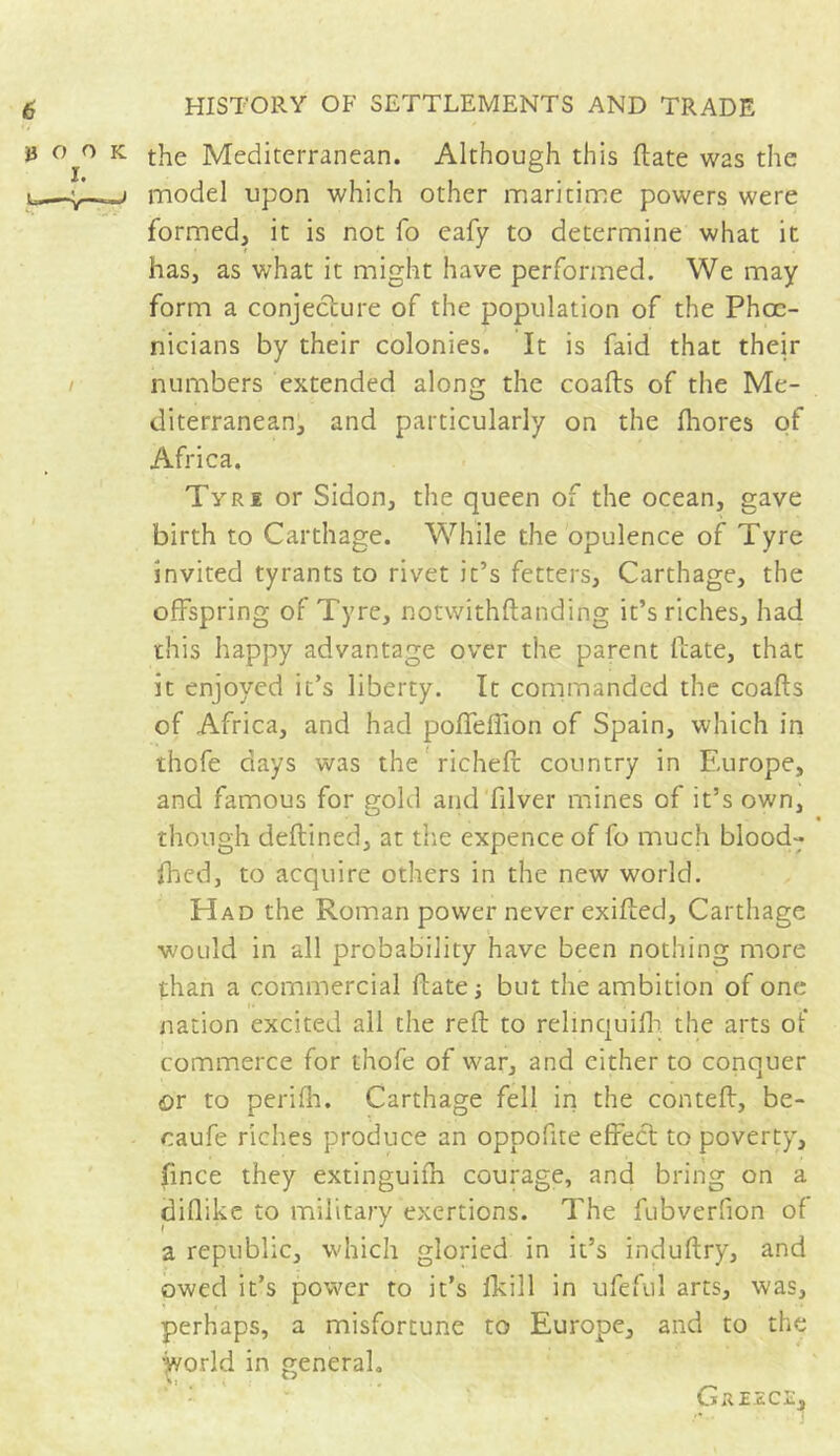 » o o k the Mediterranean. Although this (late was the u—j model upon which other maritime powers were formed, it is not fo eafy to determine what it has, as what it might have performed. We may form a conjecture of the population of the Phoe- nicians by their colonies. It is faid that their numbers extended along the coafts of the Me- diterranean, and particularly on the fhores of Africa. Tyre or Sidon, the queen of the ocean, gave birth to Carthage. While the opulence of Tyre invited tyrants to rivet it’s fetters, Carthage, the offspring of Tyre, notwithftanding it’s riches, had this happy advantage over the parent hate, that it enjoyed it’s liberty. It commanded the coafts of Africa, and had poffeftion of Spain, which in thofe days was the richefi: country in Europe, and famous for gold and filver mines of it’s own, though deftined, at the expence of fo much blood- fhed, to acquire others in the new world. Had the Roman power never exifted, Carthage would in all probability have been nothing more than a commercial ftate ; but the ambition of one nation excited all the reft to relinquilb. the arts of commerce for thofe of war, and either to conquer or to perifh. Carthage fell in the conteft, be- oaufe riches produce an oppofite effect to poverty, fince they extinguifh courage, and bring on a diflike to military exertions. The fubverfion of I * J a republic, which gloried in it’s induftry, and owed it’s power to it’s fkill in ufeful arts, was, perhaps, a misfortune to Europe, and to the world in general. Git IECE,