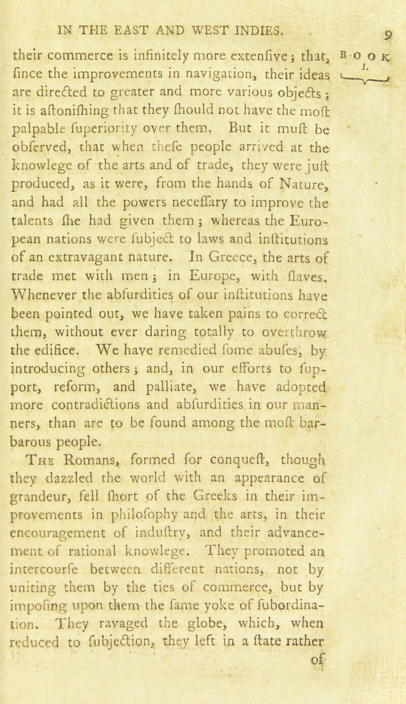 9 their commerce is infinitely more extenfive ; that, book fince the improvements in navigation, their ideas i *. are directed to greater and more various objedts ; it is aftonilhing that they fliould not have the mod palpable fuperiprity over them. But it mud be * obferved, that when thefe people arri/ed at the knowlege of the arts and of trade, they were jult produced, as it were, from the hands of Nature, and had all the powers neceffary to improve the talents (lie had given them ; whereas the Euro- pean nations were iubjedl to laws and inftitutions of an extravagant nature. In Greece, the arts of trade met with men 3 in Europe, with (laves. Whenever the abfurdities of our inftitutions have been pointed out, we have taken pains to correct them, without ever daring totally to overthrow the edifice. We have remedied fome abufes, by introducing others 3 and, in our efforts to fup- port, reform, and palliate, we have adopted more contradictions and abfurdities in our man- ners, than are to be found among the mod bar- barous people. The Romans, formed for conqueft, though they dazzled the world with an appearance of grandeur, fell fnort of the Greeks in their im- provements in p'nilofophy and the arts, in their encouragement of induftry, and their advance- ment of rational knowlege. They promoted an intercourfe between different nations, not by uniting them by the ties of commerce, but by impofing upon them the fame yoke of fubordina- tion. They ravaged the globe, which, when reduced to fubjettion, they left i.n a ftate rather