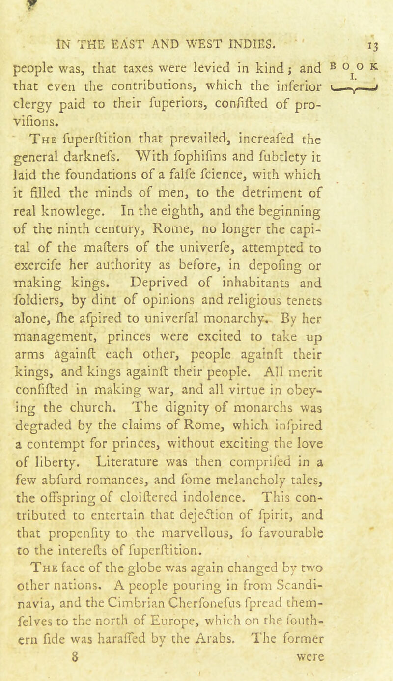 ¥ IN THE EAST AND WEST INDIES. people was, that taxes were levied in kind ; and that even the contributions, which the inferior clergy paid to their fuperiors, confided of pro- vifions. The fuperdition that prevailed, increafed the general darknefs. With fophifms and fubtlety it laid the foundations of a falfe fcience, with which it filled the minds of men, to the detriment of real knowlege. In the eighth, and the beginning of the ninth century, Rome, no longer the capi- tal of the mailers of the univerfe, attempted to exercife her authority as before, in depofing or making kings. Deprived of inhabitants and foldiers, by dint of opinions and religious tenets alone, fhe afpired to univerfal monarchy. By her management, princes were excited to take up arms againll each other, people againfl their kings, and kings againll their people. All merit confided in making war, and all virtue in obey- ing the church. The dignity of monarchs was degraded by the claims of Rome, which infpired a contempt for princes, without exciting the love of liberty. Literature was then comprifed in a few abfurd romances, and fome melancholy tales, the offspring of cloidered indolence. This con- tributed to entertain that deje&ion of fpirit, and that propenfity to the marvellous, fo favourable to the intereds of fuperdition. The face of the globe was again changed by two other nations. A people pouring in from Scandi- navia, and the Cimbrian Cherfonefus fpread them- felves to the north of Europe, which on the iouth- ern fide was haraffed by the Arabs. The former 8 were