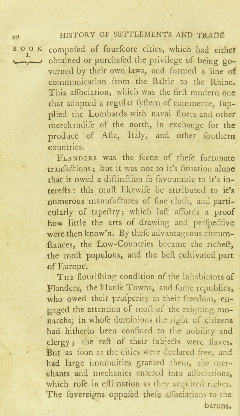 compofed of fourfcore cities, which had eithef obtained or purchafed the privilege of being go- verned by their own laws, and formed a line of communication from the Baltic to the Rhine. This affociation, which was the firft modern one that adopted a regular fyftem of commerce, fup- plied the Lombards with naval flores and other merchandife of the north, in exchange for the produce of Afia, Italy, and other fouthern countries. Flanders was the feene of thefe fortunate tranfa&ions ; but it was not to it’s fituation alone that it owed a didin&ion fo favourable to it’s in- tereds : this mud likewife be attributed to it’s numerous manufactures of fine cloth, and parti- cularly of tapeflry ; which lafl affords a proof how little the arts of drawing and perfpeCtive ■were then know’n. By thefe advantageous circum- Itances, the Low-Countries became the riched, the mod populous, and the bed cultivated part of Europe. The flourifhing condition of the inhabitants of Flanders, the Hanfe Towns, and fome republics, who owed their profperity to their freedom, en- gaged the attention of mod of the reigning mo- narchs, in whofe dominions the right of citizens had hitherto been confined to the nobility and clergy -, the red of their fubjeCls were flaves* But as foon as the cities were declared free, and had large immunities granted them, the mer- chants and mechanics entered into affociations, which rofe in eflimation as they acquired riches. The fovereigns oppofed thefe alfoeiations to the barons»