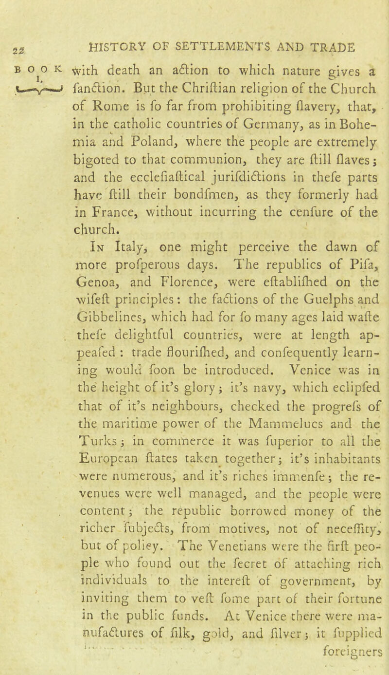 b o^o k with death an adtion to which nature gives a V-v-—* fandlion. But the Chriftian religion of the Church of Rome is fo far from prohibiting flavery, that, in the catholic countries of Germany, as in Bohe- mia and Poland, where the people are extremely bigoted to that communion, they are ftill flavesj and the ecclefiaftical jurifdictions in thefe parts have ftill their bondfmen, as they formerly had in France, without incurring the cenfure of the church. In Italy, one might perceive the dawn cf more profperous days. The republics of Pifa, Genoa, and Florence, were eftablifhed on the wifeft principles: the factions of the Guelphs and Gibbelines, which had for fo many ages laid wafte thefe delightful countries, were at length ap- peafed : trade flourifhed, and confequently learn- ing would foon be introduced. Venice was in the height of it’s glory ; it’s navy, which eclipfed that of it’s neighbours, checked the progrefs of the maritime power of the Mammelucs and the Turks ; in commerce it was fuperior to all the European ftates taken together; it’s inhabitants were numerous, and it’s riches immenfe; the re- venues were well managed, and the people were content; the republic borrowed money of the richer fubjedls, from motives, not of neceftity, but of policy. The Venetians were the firft peo- ple who found out the fecret of attaching rich individuals to the intereft of government, by inviting them to veil feme part of their fortune in the public funds. At Venice there were ma- nufa&ures of ftlk, gold, and filver; it fupplied foreigners