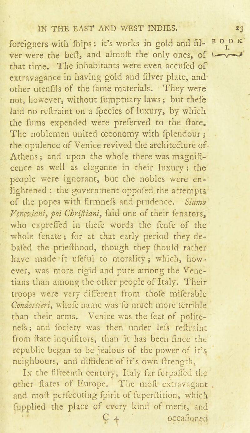 foreigners with (hips : it’s works in gold and Gi- ver were the beft, and almoft the only ones, of that time. The inhabitants were even accufed of extravagance in having gold and filver plate, and other utenfils of the fame materials. They were not, however, without fumptuary laws ; but thefe laid no reftraint on a fpecies of luxury, by which the fums expended were preferved to the ftate. The noblemen united ceconomy with fplendour ; the opulence of Venice revived the architecture of Athens ; and upon the whole there was magnifi- cence as well as elegance in their luxury : the people were ignorant, but the nobles were en- lightened : the government oppofed the attempts of the popes with firmnefs and prudence. Sidmo Veneziani, pot Chrijiiani, faid one of their fenators, who expreffed in thefe words the fenfe of the whole fenate ; for at that early period they de- bafed the priefthood, though they fhould rather have made it ufeful to morality; which, how- ever, was more rigid and pure among the Vene- tians than among the other people of Italy. Their troops were very different from thofe miferable Condottieri, whofe name was fo much more terrible than their arms. Venice was the feat of poiite- nels; and fociety was then under lefs reftraint from ftate inquifitors, than it has been fince the republic began to be jealous of the power of it’s neighbours, and diffident of it’s own ffrengtht In the fifteenth century, Italy far furpafied the Other dates of Europe. The moll extravagant and moft perfecuting fpirit of fuperftition, which fupplied the place of every kind of merit, and C 4 occafioned