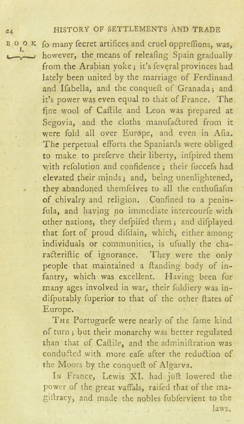 fo many fecret artifices and cruel oppreffions, was, however, the means of releafing Spain gradually from the Arabian yoke -, it’s feveral provinces had lately been united by the marriage of Ferdinand and Ifabella, and the conquefi of Granada; and it’s power was even equal to that of France. The fine wool of Cafiile and Leon was prepared at Segovia, and the cloths manufactured from it were fold all over Europe, and even in Afia. The perpetual efforts the Spaniards were obliged to make to preferve their liberty, infpired them v/ith refolution and confidence ; their fuccefs had elevated their minds ; and, being unenlightened, they abandoned themfelves to all the enthufiafm of chivalry and religion. Confined to a penin- fula, and having no immediate intercourfe with other nations, they defpifed them ; and difplayed that fort of proud difdain, which, either among individuals or communities, is ufually the cha- racteriftic of ignorance. They were the only people that maintained a Handing body of in- fantry, which was excellent. Having been for many ages involved in war, their foldiery was in- difputably fuperior to that of the other Hates of Europe. The Portuguefe were nearly of the fame kind of turn ; but their monarchy was better regulated than that of Caflile, and the adminifiration was conducted with more eafe after the reduction of the Moors by the conqueH of Algarva. In France, Lewis XI. had juH lowered the power of the great vaffals, raifed that of the ma- giltracy, and made the nobles fubfervient to the laws.