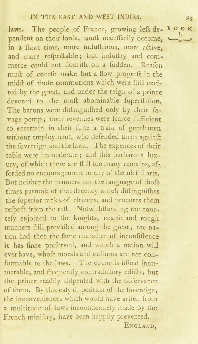 laws. The people of France, growing lefs de- pendent on their lords, mu ft neceflarily become, in a lhort time, more induftrious, more active, and more refpe&amp;able; but induftry and com- merce could not flourifh on a fudden. Reafon muft of courfe make but a flow progrefs in the midft of thofe commotions which were ftill exci- ted by the great, and under the reign of a prince devoted to the mod abominable fuperftition. The barons were diftinguifhed only by their fa- vage pomp; their revenues were fcarce fufficient to entertain in their fuite a train of gentlemen without employment, who defended them againft the fovereign and the laws. The expences of their table were immoderate ; and this barbarous lux- ury, of which there are ftill too many remains, af- forded no encouragement to any of the ufcful arts. But neither the manners nor the language of thofe times partook of that decency which diltinguifhes the luperior ranks.of citizens, and procures them refpect from the reft. Notwithftanding the cour- tefy enjoined to the knights, coarfe and rough manners ftill prevailed among the great ; the na- tion had then the fame character, of inconfiftence it has ftace preferved, and which a nation will ever have, whofe morals and cuftoms are not con- formable to the laws. The councils illued innu- merable, and frequently contradictory edicts; but the prince readily difpenfed with the obfervance of them. By this eafy difpofition of the fovereign, the inconveniences which would have arifen from a multitude of -laws inconuderately made by the French miniftry, have been happily prevented. England,