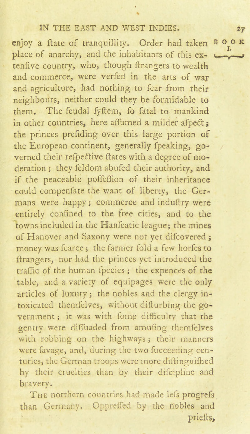 enjoy a Hate of tranquillity. Order had taken place of anarchy, and the inhabitants of this ex- tenfive country, who, though ftrangers to wealth and commerce, were verfed in the arts of war and agriculture, had nothing to fear from their neighbours, neither could they be formidable to them. The feudal fyftem, fo fatal to mankind in other countries, here affumed a milder afpect ; the princes prefiding over this large portion of the European continent, generally fpeaking, go- verned their refpedlive liâtes with a degree of mo- deration ; they feldom abufed their authority, and if the peaceable poffeffion of their inheritance could compenfate the want of liberty, the Ger- mans were happy ; commerce and induitry were entirely confined to the free cities, and to the towns included in the Hanfeatic league; the mines of Hanover and Saxony were not yet difeovered ; money was fcarce ; the farmer fold a few horfes to llrangers, nor had the princes yet introduced the traffic of the human fpecies ; the expences of the table, and a variety of equipages were the only articles of luxury; the nobles and the clergy in- toxicated themfelves, without dillurbing the go- vernment ; it was with fome difficulty that the gentry were difiuaded from amufing themfelves with robbing on the highways ; their manners were favage, and, during the two fucceedine cen- turies, the German troops were more diftinguiffied by their cruelties than by their difeipline and bravery. The northern countries had made lefs progrefs than Germany. Oppreffed by the nobles and priefts.