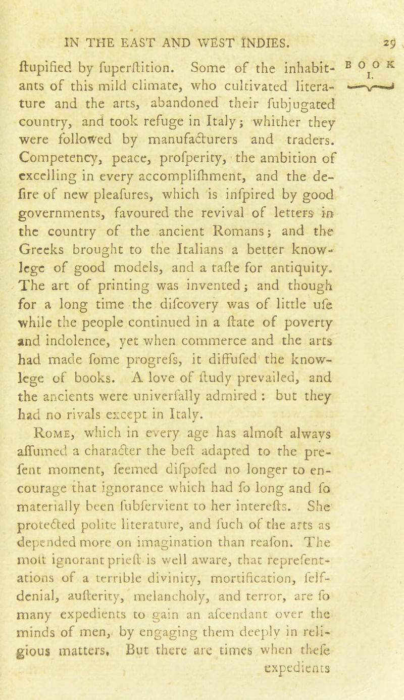 Slupified by fuperSlition. Some of the inhabit- ants of this mild climate, who cultivated litera- ture and the arts, abandoned their fubjugated country, and took refuge in Italy ; whither they were followed by manufacturers and traders. Competency, peace, profperity, the ambition of excelling in every accomplishment, and the de- fire of new pleafures, which is infpired by good governments, favoured the revival of letters in the country of the ancient Romans; and the Greeks brought to the Italians a better know- lege of good models, and a tafte for antiquity. The art of printing was invented ; and though for a long time the difeovery was of little ufe while the people continued in a State of poverty and indolence, yet when commerce and the arts had made fome progrefs, it diffufed the know- lege of books. A love of Study prevailed, and the ancients were univerfally admired : but they had no rivals except in Italy. Rome, which in every age has almoft always aSTumed a character the belt adapted to the pre- fent moment, feemed difpofed no longer to en- courage that ignorance which had fo long and fo materially been fubfervient to her interests. She protected polite literature, and fuch of the arts as depended more on imagination than reafon. The molt ignorant prieit is well aware, that represent- ations of a terrible divinity, mortification, felf- denial, aufterity, melancholy, and terror, are fo many expedients to gain an afeendant over the minds of men, by engaging them deeply in reli- gious matters, But there are times when thefe expedients