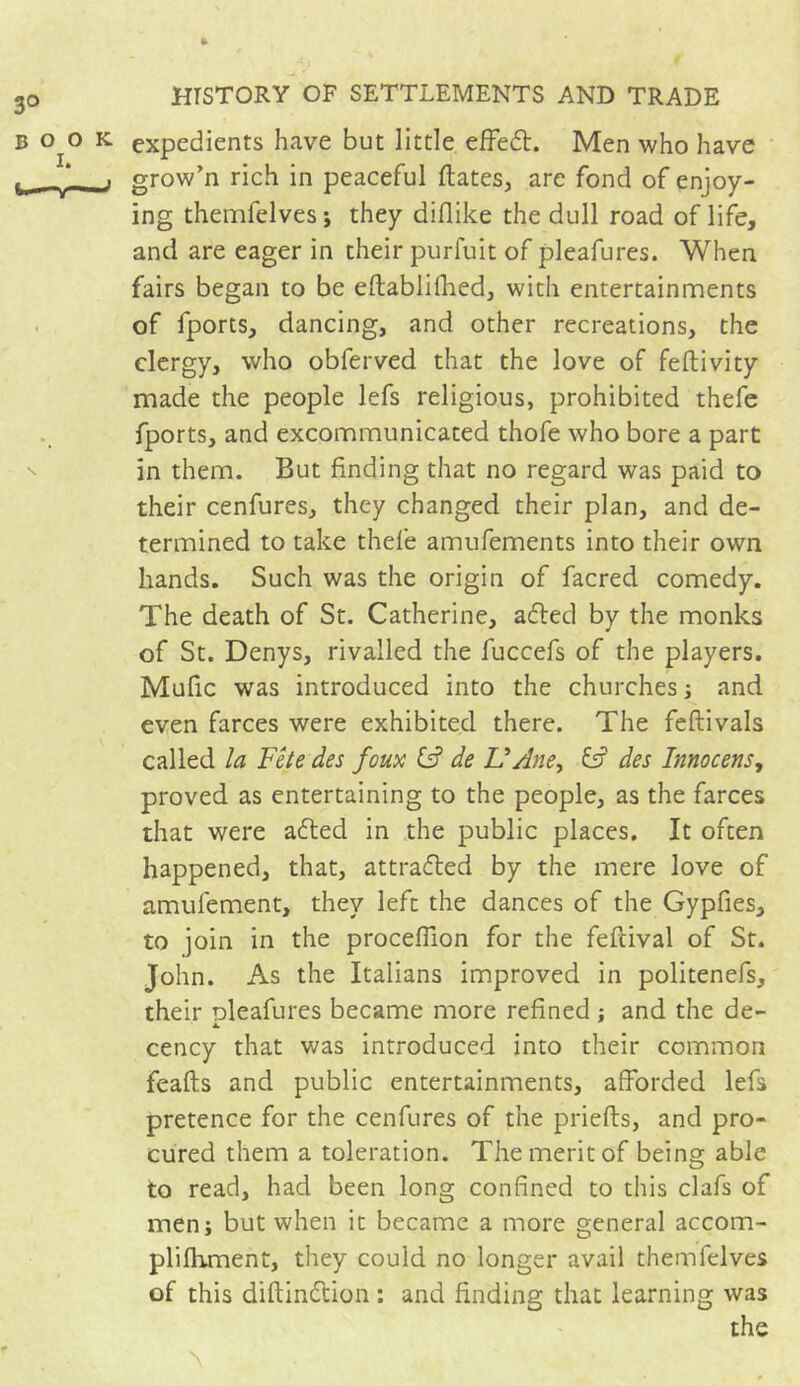 expedients have but little effeft. Men who have grow’n rich in peaceful liâtes, are fond of enjoy- ing themfelves ; they diflike the dull road of life, and are eager in their purfuit of pleafures. When fairs began to be eftablifhed, with entertainments of fports, dancing, and other recreations, the clergy, who obferved that the love of feftivity made the people lefs religious, prohibited thefe fports, and excommunicated thofe who bore a part in them. But finding that no regard was paid to their cenfures, they changed their plan, and de- termined to take thefe amufements into their own hands. Such was the origin of facred comedy. The death of St. Catherine, a died by the monks of St. Denys, rivalled the fuccefs of the players. Mufic was introduced into the churches ; and even farces were exhibited there. The feftivals called la Fête des foux IF de VAne, fsr des Innocens, proved as entertaining to the people, as the farces that were adled in the public places. It often happened, that, attracted by the mere love of amufement, they left the dances of the Gypfies, to join in the procefilon for the feftival of St. John. As the Italians improved in politenefs, their pleafures became more refined ; and the de- cency that was introduced into their common feafts and public entertainments, afforded lefs pretence for the cenfures of the priefts, and pro- cured them a toleration. The merit of being able to read, had been long confined to this clafs of men; but when it became a more general accom- plifhment, they could no longer avail themfelves of this diftindtion : and finding that learning was the