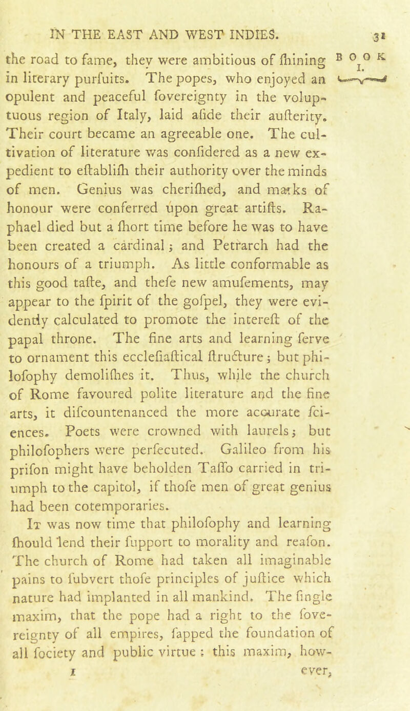 3* the road to fame, thev were ambitious of fhining B °T° K in literary purfuits. The popes, who enjoyed an <—-v—^ opulent and peaceful fovereignty in the volup- tuous region of Italy, laid afide their aufterity. Their court became an agreeable one. The cul- tivation of literature was confidered as a new ex- pedient to eftablifh their authority over the minds of men. Genius was cherifhed, and masks of honour were conferred upon great artifts. Ra- phael died but a fhort time before he was to have been created a cardinal ; and Petrarch had the honours of a triumph. As little conformable as this good tafte, and thefe new amufements, may appear to the fpirit of the gofpel, they were evi- dently calculated to promote the intereft of the papal throne. The fine arts and learning ferve to ornament this ecclefiaftical ftrudture ; but phi- lofophy demolifhes it. Thus, while the church of Rome favoured polite literature and the fine arts, it difcountenanced the more accurate fci- ences. Poets were crowned with laurels ; but philofophers were perfecuted. Galileo from his prifon might have beholden TalTo carried in tri- umph to the capitol, if thofe men of great genius had been cotemporaries. It was now time that philofophy and learning fhould lend their fupport to morality and reafon. The church of Rome had taken all imaginable pains to fubvert thofe principles of juftice which nature had implanted in all mankind. The fingle maxim, that the pope had a right to the fove- reignty of all empires, fapped the foundation of all fociety and public virtue ; this maxim, how- ever, T.